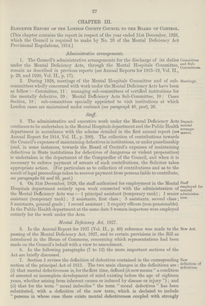 27 CHAPTER III. Eleventh Report of the London County Council to the Board of Control. (This chapter contains the report in respect of the year ended 31st December, 1928, which the Council is required to make by No. 28 of the Mental Deficiency Act Provisional Regulations, 1914.) Administrative arrangements. 1. The Council's administrative arrangements for the discharge of its duties under the Mental Deficiency Acts, through the Mental Hospitals Committee, remain as described in previous reports (see Annual Reports for 1915-19, Vol. II., p. 29, and 1920, Vol. II., p. 17). Committee and Sub committees. 2. During 1928, meetings of the Mental Hospitals Committee and of sub committees wholly concerned with work under the Mental Deficiency Acts have beer as follow:—Committee, 11; managing sub-committees of certified institutions for the mentally defective, 59; Mental Deficiency Acts Sub-Committee, 10; Cases Section, 18; sub-committees specially appointed to visit institutions at which London cases are maintained under contract (see paragraph 46, post), 26. Meetings. Staff. 3. The administrative and executive work under the Mental Deficiency Acts continues to be undertaken in the Mental Hospitals department and the Public Health department in accordance with the scheme detailed in the first annual report (set Annual Report for 1914, Vol. II., p. 280). The collection of contributions towards the Council's expenses of maintaining defectives in institutions, or under guardianship (and, in some instances, towards the Board of Control's expenses of maintaining defectives in State institutions for defectives of dangerous or violent propensities) is undertaken in the department of the Comptroller of the Council, and when it is necessary to enforce payment of arrears of such contributions, the Solicitor takes appropriate action. (For particulars as to collection of contributions and as to the result of legal proceedings taken to recover payment from persons liable to contribute, see paragraphs 84 and 85. post.) Depart mental arrange ments. 4. On 31st December, 1928, the staff authorised for employment in the Mental Hospitals department entirely upon work connected with the administration of the Mental Deficiency Acts was:—1 principal assistant (temporary rank); 1 senior assistant (temporary rank); 2 assistants, first class; 3 assistants, second class; 5 assistants, general grade; 1 record assistant; 2 enquiry officers (non-pensionable). In the Public Health department at the same date 3 women inspectors were employed entirely for the work under the Acts. Staff employed for central administra tion. Mental Deficiency Act, 1927. 5. In the Annual Report for 1927 (Vol. II., p. 40) reference was made to the passing of the Mental Deficiency Act, 1927, and to certain provisions in the Bill as introduced in the House of Commons, concerning which representations had been made on the Council's behalf with a view to amendment. New Act. 6. In the following paragraphs (7 to 12) the more important sections of the Act are briefly discussed. 7. Section 1 revises the definition of defectives contained in the corresponding section of the principal Act of 1913. The two main changes in the definitions are: (i) that mental defectiveness is, for the first time, defined (it now means a condition of arrested or incomplete development of mind existing before the age of eighteen years, whether arising from inherent causes or induced by disease or injury); and (ii) that for the term moral imbeciles the term moral defectives has been substituted, with a definition of the new term, which is declared to include persons in whose case there exists mental defectiveness coupled with strongly New definition of defectives.