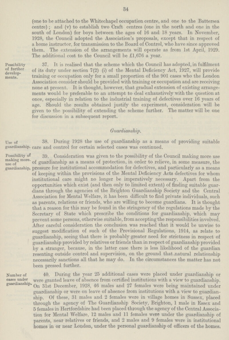 34 (one to be attached to the Whitechapel occupation centre, and one to the Battersea centre); and (v) to establish two Craft centres (one in the north and one in the south of London) for boys between the ages of 16 and 18 years. In November, 1928, the Council adopted the Association's proposals, except that in respect of a home instructor, for transmission to the Board of Control, who have since approved them. The extension of the arrangements will operate as from 1st April, 1929. The additional cost to the Council will be £1,676 a year. Possibility of further develop ments. 37. It is realised that the scheme which the Council has adopted, in fulfilment of its duty under section 7(2) (i) of the Mental Deficiency Act, 1927, will provide training or occupation only for a small proportion of the 901 cases who the London Association consider should be provided with training or occupation and are receiving none at present. It is thought, however, that gradual extension of existing arrange ments would be preferable to an attempt to deal exhaustively with the question at once, especially in relation to the industrial training of defectives over 16 years of age. Should the results obtained justify the experiment, consideration will be given to the possibility of extending the scheme further. The matter will be one for discussion in a subsequent report. Use of guardianship. Guardianship. 38. During 1928 the use of guardianship as a means of providing suitable care and control for certain selected cases was continued. Possibility of making more. use of guardianship, 39. Consideration was given to the possibility of the Council making more use of guardianship as a means of protection, in order to relieve, in some measure, the pressure for institutional accommodation for defectives, and particularly as a means of keeping within the provisions of the Mental Deficiency Acts defectives for whom institutional care might no longer be imperatively necessary. Apart from the opportunities which exist (and then only to limited extent) of finding suitable guar dians through the agencies of the Brighton Guardianship Society and the Central Association for Mental Welfare, it has been difficult to find private individuals, such as parents, relations or friends, who are willing to become guardians. It is thought that a reason for this may be found in the stringency of the regulations made by the Secretary of State which prescribe the conditions for guardianship, which may prevent some persons, otherwise suitable, from accepting the responsibilities involved. After careful consideration the conclusion was reached that it would be unwise to suggest modification of such of the Provisional Regulations, 1914, as relate to guardianship, seeing that there is probably greater need for strictness in respect of guardianship provided by relatives or friends than in respect of guardianship provided by a stranger, because, in the latter case there is less likelihood of the guardian resenting outside control and supervision, on the ground that .natural relationship necessarily sanctions all that he may do. In the circumstances the matter has not been pressed further. Number of cases under guardianship. 40. During the year 25 additional cases were placed under guardianship or were granted leave of absence from certified institutions with a view to guardianship. On 31st December, 1928, 46 males and 27 females were being maintained under guardianship or were on leave of absence from institutions with a view to guardian ship. Of these, 31 males and 2 females were in village homes in Sussex, placed through the agency of The Guardianship Society, Brighton, 1 male in Essex and 5 females in Hertfordshire had been placed through the agency of the Central Associa tion for Mental Welfare, 12 males and 11 females were under the guardianship of parents, near relatives or friends, and 2 males and 9 females were in institutional homes in or near London, under the personal guardianship of officers of the homes.