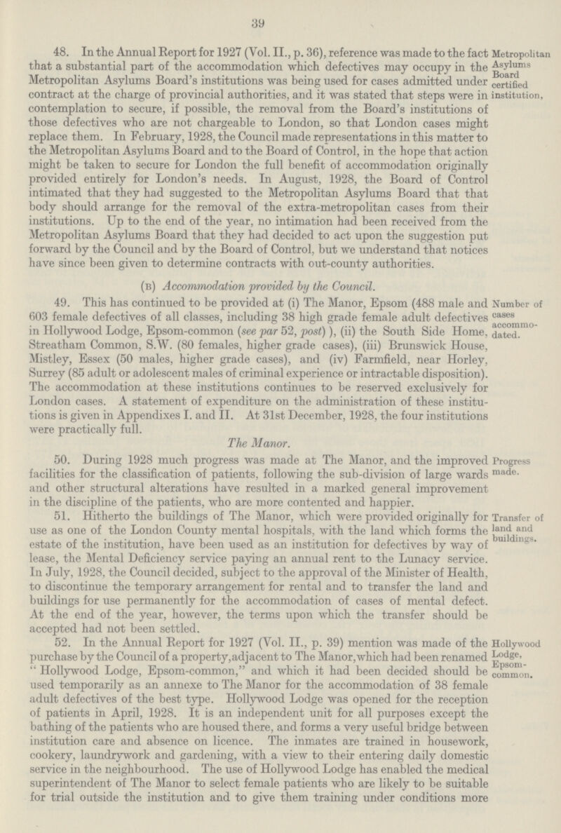 39 48. In the Annual Report for 1927 (Vol. II., p. 36), reference was made to the fact that a substantial part of the accommodation which defectives may occupy in the Metropolitan Asylums Board's institutions was being used for cases admitted under contract at the charge of provincial authorities, and it was stated that steps were in contemplation to secure, if possible, the removal from the Board's institutions of those defectives who are not chargeable to London, so that London cases might replace them. In February, 1928, the Council made representations in this matter to the Metropolitan Asylums Board and to the Board of Control, in the hope that action might be taken to secure for London the full benefit of accommodation originally provided entirely for London's needs. In August, 1928, the Board of Control intimated that they had suggested to the Metropolitan Asylums Board that that body should arrange for the removal of the extra-metropolitan cases from their institutions. Up to the end of the year, no intimation had been received from the Metropolitan Asylums Board that they had decided to act upon the suggestion put forward by the Council and by the Board of Control, but we understand that notices have since been given to determine contracts with out-county authorities. Metropolitan Asylums Board certified institution, (b) Accommodation provided by the Council. 49. This has continued to be provided at (i) The Manor, Epsom (488 male and 603 female defectives of all classes, including 38 high grade female adult defectives in Hollywood Lodge, Epsom-common (see par 52, post)), (ii) the South Side Home, Streatham Common, S.W. (80 females, higher grade cases), (iii) Brunswick House, Mistley, Essex (50 males, higher grade cases), and (iv) Farmfield, near Horley, Surrey (85 adult or adolescent males of criminal experience or intractable disposition). The accommodation at these institutions continues to be reserved exclusively for London cases. A statement of expenditure on the administration of these institu tions is given in Appendixes I. and II. At 31st December, 1928, the four institutions were practically full. Number of cases accommo dated. The Manor. 50. During 1928 much progress was made at The Manor, and the improved facilities for the classification of patients, following the sub-division of large wards and other structural alterations have resulted in a marked general improvement in the discipline of the patients, who are more contented and happier. Progress made. 51. Hitherto the buildings of The Manor, which were provided originally for use as one of the London County mental hospitals, with the land which forms the estate of the institution, have been used as an institution for defectives by way of lease, the Mental Deficiency service paying an annual rent to the Lunacy service. In July, 1928, the Council decided, subject to the approval of the Minister of Health, to discontinue the temporary arrangement for rental and to transfer the land and buildings for use permanently for the accommodation of cases of mental defect. At the end of the year, however, the terms upon which the transfer should be accepted had not been settled. Transfer of land and buildings. 52. In the Annual Report for 1927 (Vol. II., p. 39) mention was made of the purchase by the Council of a property, adjacent to The Manor, which had been renamed Hollywood Lodge, Epsom-common, and which it had been decided should be used temporarily as an annexe to The Manor for the accommodation of 38 female adult defectives of the best type. Hollywood Lodge was opened for the reception of patients in April, 1928. It is an independent unit for all purposes except the bathing of the patients who are housed there, and forms a very useful bridge between institution care and absence on licence. The inmates are trained in housework, cookery, laundrywork and gardening, with a view to their entering daily domestic service in the neighbourhood. The use of Hollywood Lodge has enabled the medical superintendent of The Manor to select female patients who are likely to be suitable for trial outside the institution and to give them training under conditions more Hollywood Lodge, Epsom common.