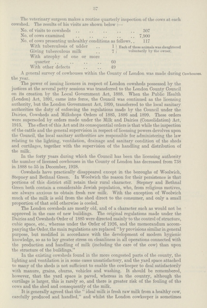 37 The veterinary surgeon makes a routine quarterly inspection of the cows at each cowshed. The results of his visits are shown below No. of visits to cowsheds 307 No. of cows examined 7,900 No. of cows presenting unhealthy conditions as follows 117 With tuberculosis of udder 1 Each of these animals was slaughtered Giving tuberculous milk 7 voluntarily by the owner. With atrophy of one or more quarter 60 With other defects 49 A general survey of cowhouses within the County of London was made during Cowhouses, the year. The power of issuing licences in respect of London cowsheds possessed by the justices at the several petty sessions was transferred to the London County Council on its creation by the Local Government Act, 1888. When the Public Health (London) Act, 1891, came into force, the Council was continued as the licensing authority, but the London Government Act, 1899, transferred to the local sanitary authorities the duty of enforcing the regulations made by the Council under the Dairies, Cowsheds and Milkshops Orders of 1885, 1886 and 1899. These orders were superseded by orders made under the Milk and Dairies (Consolidation) Act, 1915. The effect of this Act and its consequential orders is that while the inspection of the cattle and the general supervision in respect of licensing powers devolves upon the Council, the local sanitary authorities are responsible for administering the law relating to the lighting, ventilation, drainage and sanitary condition of the sheds and curtilages, together with the supervision of the handling and distribution of the milk. In the forty years during which the Council has been the licensing authority the number of licensed cowhouses in the County of London has decreased from 738 in 1888 to 55 in December, 1928. Cowsheds have practically disappeared except in the boroughs of Woolwich, Stepney and Bethnal Green. In Woolwich the reason for their persistence is that portions of this district still retain their rural character. Stepney and Bethnal Green both contain a considerable Jewish population, who, from religious motives, are always anxious to obtain fresh raw milk. With the exception of Woolwich much of the milk is sold from the shed direct to the consumer, and only a small proportion of that sold otherwise is cooled. The London cowsheds are mostly old, and of a character such as would not be approved in the case of new buildings. The original regulations made under the Dairies and Cowsheds Order of 1885 were directed mainly to the control of structure, cubic space, etc., whereas under the Order of 1926, and the memorandum accom panying the Order, the main regulations are replaced by provisions similar in general purpose, but modified in accordance with the development of modern hygienic knowledge, so as to lay greater stress on cleanliness in all operations connected with the production and handling of milk (including the care of the cow) than upon the structure of the buildings. In the existing cowsheds found in the more congested parts of the county, the lighting and ventilation is in some cases unsatisfactory, and the yard space attached to many of the sheds is not sufficient to enable the cowkeeper to deal satisfactorily with manure, grains, churns, vehicles and washing. It should be remembered, however, that the yard space is paved, whereas in the country, although the curtilage is larger, this is rarely so, and there is greater risk of the fouling of the cows and the shed and consequently of the milk. It is generally agreed that the ideal milk is fresh raw milk from a healthy cow, carefully produced and handled, and whilst the London cowkeeper is sometimes