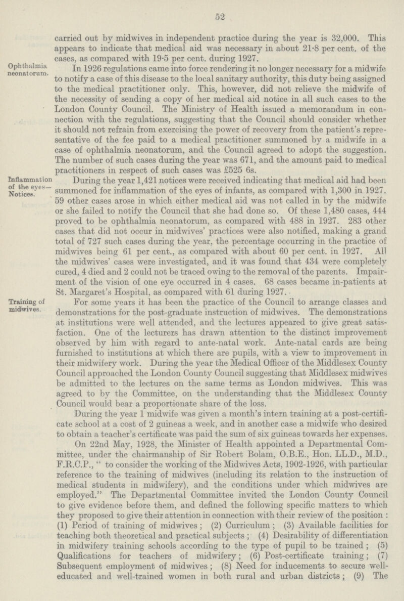 52 carried out by midwives in independent practice during the year is 32,000. This appears to indicate that medical aid was necessary in about 21.8 per cent. of the cases, as compared with 19.5 per cent. during 1927. Ophthalmia neonatorum^ In 1926 regulations came into force rendering it no longer necessary for a midwife to notify a case of this disease to the local sanitary authority, this duty being assigned to the medical practitioner only. This, however, did not relieve the midwife of the necessity of sending a copy of her medical aid notice in all such cases to the London County Council. The Ministry of Health issued a memorandum in con nection with the regulations, suggesting that the Council should consider whether it should not refrain from exercising the power of recovery from the patient's repre sentative of the fee paid to a medical practitioner summoned by a midwife in a case of ophthalmia neonatorum, and the Council agreed to adopt the suggestion. The number of such cases during the year was 671, and the amount paid to medical practitioners in respect of such cases was £525 6s. Inflammation of the eyes— Notices. During the year 1,421 notices were received indicating that medical aid had been summoned for inflammation of the eyes of infants, as compared with 1,300 in 1927. 59 other cases arose in which either medical aid was not called in by the midwife or she failed to notify the Council that she had done so. Of these 1,480 cases, 444 proved to be ophthalmia neonatorum, as compared with 488 in 1927. 283 other cases that did not occur in midwives' practices were also notified, making a grand total of 727 such cases during the year, the percentage occurring in the practice of midwives being 61 per cent., as compared with about 60 per cent. in 1927. All the midwives' cases were investigated, and it was found that 434 were completely cured, 4 died and 2 could not be traced owing to the removal of the parents. Impair ment of the vision of one eye occurred in 4 cases. 68 cases became in-patients at St. Margaret's Hospital, as compared with 61 during 1927. Training of midwives. For some years it has been the practice of the Council to arrange classes and demonstrations for the post-graduate instruction of midwives. The demonstrations at institutions were well attended, and the lectures appeared to give great satis faction. One of the lecturers has drawn attention to the distinct improvement observed by him with regard to ante-natal work. Ante-natal cards are being furnished to institutions at which there are pupils, with a view to improvement in their midwifery work. During the year the Medical Officer of the Middlesex County Council approached the London County Council suggesting that Middlesex midwives be admitted to the lectures on the same terms as London midwives. This was agreed to by the Committee, on the understanding that the Middlesex County Council would bear a proportionate share of the loss. During the year 1 midwife was given a month's intern training at a post-certifi cate school at a cost of 2 guineas a week, and in another case a midwife who desired to obtain a teacher's certificate was paid the sum of six guineas towards her expenses. On 22nd May, 1928, the Minister of Health appointed a Departmental Com mittee, under the chairmanship of Sir Robert Bolam, O.B.E., Hon. LL.D., M.D., F.R.C.P.,  to consider the working of the Midwives Acts, 1902-1926, with particular reference to the training of midwives (including its relation to the instruction of medical students in midwifery), and the conditions under which midwives are employed. The Departmental Committee invited the London County Council to give evidence before them, and defined the following specific matters to which they proposed to give their attention in connection with their review of the position : (1) Period of training of midwives; (2) Curriculum; (3) Available facilities for teaching both theoretical and practical subjects ; (4) Desirability of differentiation in midwifery training schools according to the type of pupil to be trained ; (5) Qualifications for teachers of midwifery; (6) Post-certificate training; (7) Subsequent employment of midwives; (8) Need for inducements to secure well educated and well-trained women in both rural and urban districts; (9) The