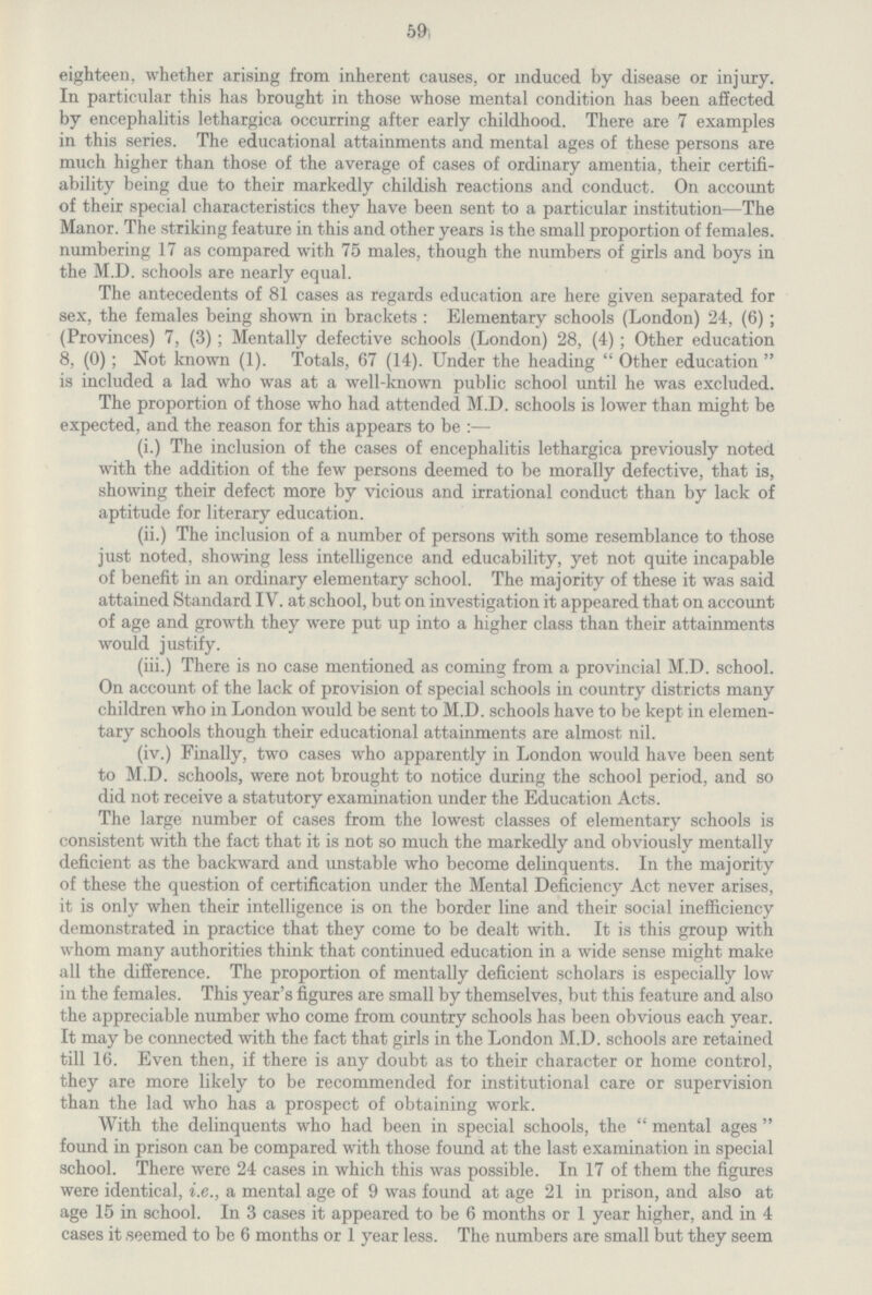59 eighteen, whether arising from inherent causes, or induced by disease or injury. In particular this has brought in those whose mental condition has been affected by encephalitis lethargica occurring after early childhood. There are 7 examples in this series. The educational attainments and mental ages of these persons are much higher than those of the average of cases of ordinary amentia, their certifi ability being due to their markedly childish reactions and conduct. On account of their special characteristics they have been sent to a particular institution—The Manor. The striking feature in this and other years is the small proportion of females, numbering 17 as compared with 75 males, though the numbers of girls and boys in the M.D. schools are nearly equal. The antecedents of 81 cases as regards education are here given separated for sex, the females being shown in brackets: Elementary schools (London) 24, (6); (Provinces) 7, (3); Mentally defective schools (London) 28, (4); Other education 8, (0); Not known (1). Totals, 67 (14). Under the heading Other education is included. a lad who was at a well-known public school until he was excluded. The proportion of those who had attended M.D. schools is lower than might be expected, and the reason for this appears to be:— (i.) The inclusion of the cases of encephalitis lethargica previously noted with the addition of the few persons deemed to be morally defective, that is, showing their defect more by vicious and irrational conduct than by lack of aptitude for literary education. (ii.) The inclusion of a number of persons with some resemblance to those just noted, showing less intelligence and educability, yet not quite incapable of benefit in an ordinary elementary school. The majority of these it was said attained Standard IV. at school, but on investigation it appeared that on account of age and growth they were put up into a higher class than their attainments would justify. (iii.) There is no case mentioned as coming from a provincial M.D. school. On account of the lack of provision of special schools in country districts many children who in London would be sent to M.D. schools have to be kept in elemen tary schools though their educational attainments are almost nil. (iv.) Finally, two cases who apparently in London would have been sent to M.D. schools, were not brought to notice during the school period, and so did not receive a statutory examination under the Education Acts. The large number of cases from the lowest classes of elementary schools is consistent with the fact that it is not so much the markedly and obviously mentally deficient as the backward and unstable who become delinquents. In the majority of these the question of certification under the Mental Deficiency Act never arises, it is only when their intelligence is on the border line and their social inefficiency demonstrated in practice that they come to be dealt with. It is this group with whom many authorities think that continued education in a wide sense might make all the difference. The proportion of mentally deficient scholars is especially low in the females. This year's figures are small by themselves, but this feature and also the appreciable number who come from country schools has been obvious each year. It may be connected with the fact that girls in the London M.D. schools are retained till 16. Even then, if there is any doubt as to their character or home control, they are more likely to be recommended for institutional care or supervision than the lad who has a prospect of obtaining work. With the delinquents who had been in special schools, the mental ages found in prison can be compared with those found at the last examination in special school. There were 24 cases in which this was possible. In 17 of them the figures were identical, i.e., a mental age of 9 was found at age 21 in prison, and also at age 15 in school. In 3 cases it appeared to be 6 months or 1 year higher, and in 4 cases it seemed to be 6 months or 1 year less. The numbers are small but they seem