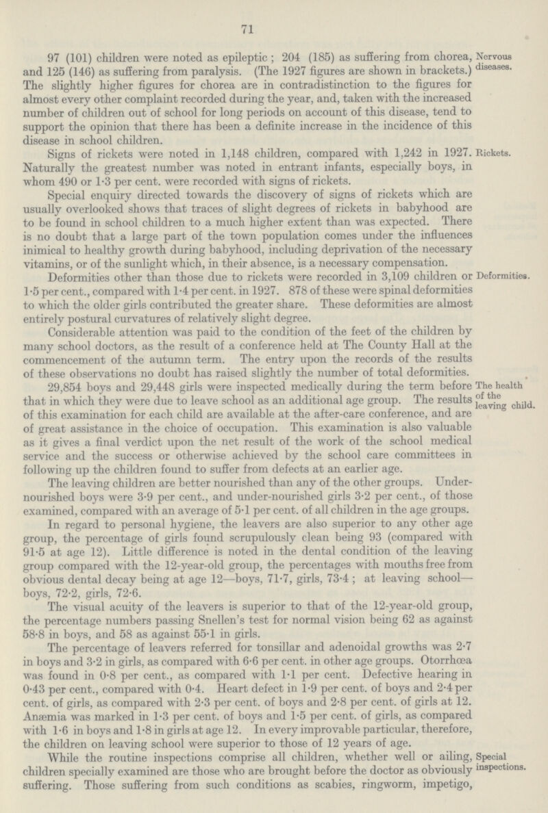 71 97 (101) children were noted as epileptic ; 204 (185) as suffering from chorea, and 125 (146) as suffering from paralysis. (The 1927 figures are shown in brackets.) The slightly higher figures for chorea are in contradistinction to the figures for almost every other complaint recorded during the year, and, taken with the increased number of children out of school for long periods on account of this disease, tend to support the opinion that there has been a definite increase in the incidence of this disease in school children. Nervous diseases. Signs of rickets were noted in 1,148 children, compared with 1,242 in 1927, Naturally the greatest number was noted in entrant infants, especially boys, in whom 490 or 1.3 per cent, were recorded with signs of rickets. Special enquiry directed towards the discovery of signs of rickets which are usually overlooked shows that traces of slight degrees of rickets in babyhood are to be found in school children to a much higher extent than was expected. There is no doubt that a large part of the town population comes under the influences inimical to healthy growth during babyhood, including deprivation of the necessary vitamins, or of the sunlight which, in their absence, is a necessary compensation. Rickets. Deformities other than those due to rickets were recorded in 3,109 children or 1.5 per cent., compared with 1.4 per cent, in 1927. 878 of these were spinal deformities to which the older girls contributed the greater share. These deformities are almost entirely postural curvatures of relatively slight degree. C Deformities. 3 Considerable attention was paid to the condition of the feet of the children by many school doctors, as the result of a conference held at The County Hall at the commencement of the autumn term. The entry upon the records of the results of these observations no doubt has raised slightly the number of total deformities. 29,854 boys and 29,448 girls were inspected medically during the term before that in which they were due to leave school as an additional age group. The results of this examination for each child are available at the after.care conference, and are of great assistance in the choice of occupation. This examination is also valuable as it gives a final verdict upon the net result of the work of the school medical service and the success or otherwise achieved by the school care committees in following up the children found to suffer from defects at an earlier age. The health of the leaving child. The leaving children are better nourished than any of the other groups. Under nourished boys were 3.9 per cent., and under.nourished girls 3.2 per cent., of those examined, compared with an average of 5.1 per cent, of all children in the age groups. In regard to personal hygiene, the leavers are also superior to any other age group, the percentage of girls found scrupulously clean being 93 (compared with 91.5 at age 12). Little difference is noted in the dental condition of the leaving group compared with the 12.year.old group, the percentages with mouths free from obvious dental decay being at age 12—boys, 71.7, girls, 73.4 ; at leaving school— boys, 72.2, girls, 72.6. The visual acuity of the leavers is superior to that of the 12.year.old group, the percentage numbers passing Snellen's test for normal vision being 62 as against 58.8 in boys, and 58 as against 55.1 in girls. The percentage of leavers referred for tonsillar and adenoidal growths was 2.7 in boys and 3.2 in girls, as compared with 6.6 per cent, in other age groups. Otorrhcea was found in 0.8 per cent., as compared with 1.1 per cent. Defective hearing in 0.43 per cent., compared with 0.4. Heart defect in 1.9 per cent, of boys and 2.4 per cent, of girls, as compared with 2.3 per cent, of boys and 2.8 per cent, of girls at 12. Anaemia was marked in 1.3 per cent, of boys and 1.5 per cent, of girls, as compared with 1.6 in boys and 1.8 in girls at age 12. In every improvable particular, therefore, the children on leaving school were superior to those of 12 years of age. Special inspections. While the routine inspections comprise all children, whether well or ailing, children specially examined are those who are brought before the doctor as obviously suffering. Those suffering from such conditions as scabies, ringworm, impetigo,