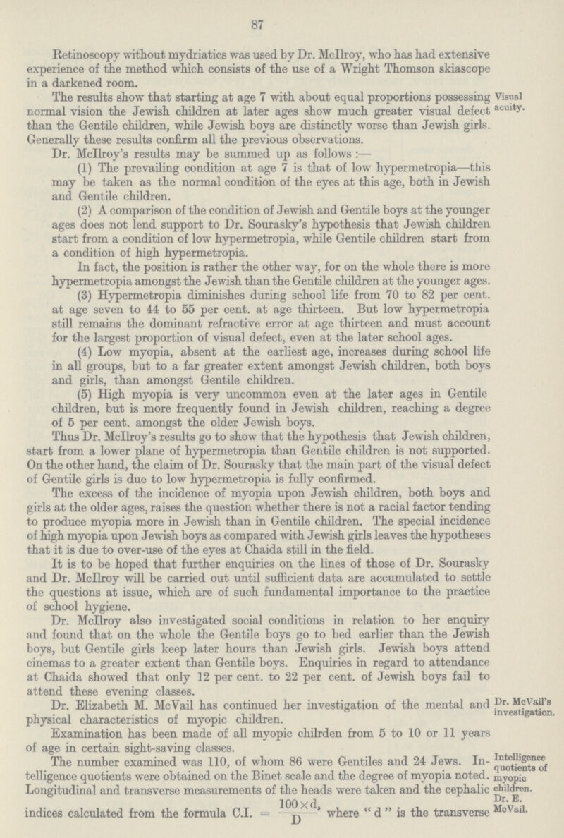 87 Retinoscopy without mydriatics was used by Dr. Mcllroy, who has had extensive experience of the method which consists of the use of a Wright Thomson skiascope in a darkened room. The results show that starting at age 7 with about equal proportions possessing normal vision the Jewish children at later ages show much greater visual defect than the Gentile children, while Jewish boys are distinctly worse than Jewish girls. Visual acuity. Generally these results confirm all the previous observations. Dr. Mcllroy's results may be summed up as follows:— (1) The prevailing condition at age 7 is that of low hypermetropia—this may be taken as the normal condition of the eyes at this age, both in Jewish and Gentile children. (2) A comparison of the condition of Jewish and Gentile boys at the younger ages does not lend support to Dr. Sourasky's hypothesis that Jewish children start from a condition of low hypermetropia, while Gentile children start from a condition of high hypermetropia. In fact, the position is rather the other way, for on the whole there is more hypermetropia amongst the Jewish than the Gentile children at the younger ages. (3) Hypermetropia diminishes during school life from 70 to 82 per cent. at age seven to 44 to 55 per cent. at age thirteen. But low hypermetropia still remains the dominant refractive error at age thirteen and must account for the largest proportion of visual defect, even at the later school ages. (4) Low myopia, absent at the earliest age, increases during school life in all groups, but to a far greater extent amongst Jewish children, both boys and girls, than amongst Gentile children. (5) High myopia is very uncommon even at the later ages in Gentile children, but is more frequently found in Jewish children, reaching a degree of 5 per cent. amongst the older Jewish boys. Thus Dr. Mcllroy's results go to show that the hypothesis that Jewish children, start from a lower plane of hypermetropia than Gentile children is not supported. On the other hand, the claim of Dr. Sourasky that the main part of the visual defect of Gentile girls is due to low hypermetropia is fully confirmed. The excess of the incidence of myopia upon Jewish children, both boys and girls at the older ages, raises the question whether there is not a racial factor tending to produce myopia more in Jewish than in Gentile children. The special incidence of high myopia upon Jewish boys as compared with Jewish girls leaves the hypotheses that it is due to over-use of the eyes at Chaida still in the field. It is to be hoped that further enquiries on the lines of those of Dr. Sourasky and Dr. Mcllroy will be carried out until sufficient data are accumulated to settle the questions at issue, which are of such fundamental importance to the practice of school hygiene. Dr. Mcllroy also investigated social conditions in relation to her enquiry and found that on the whole the Gentile boys go to bed earlier than the Jewish boys, but Gentile girls keep later hours than Jewish girls. Jewish boys attend cinemas to a greater extent than Gentile boys. Enquiries in regard to attendance at Chaida showed that only 12 per cent. to 22 per cent. of Jewish boys fail to attend these evening classes. Dr. Elizabeth M. McVail has continued her investigation of the mental and physical characteristics of myopic children. Examination has been made of all myopic chilrden from 5 to 10 or 11 years of age in certain sight-saving classes. Dr. McVail's investigation. Intelligence quotients of myopic children. Dr. E. MoVail. The number examined was 110, of whom 86 were Gentiles and 24 Jews. In telligence quotients were obtained on the Binet scale and the degree of myopia noted. Longitudinal and transverse measurements of the heads were taken and the cephalic indices calculated from the formula C.I. = 100*d, D where d is the transverse