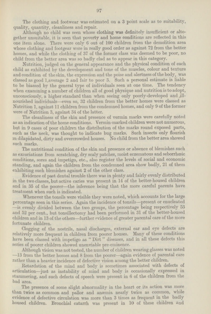 97 The clothing and footwear was estimated on a 3 point scale as to suitability, quality, quantity, cleanliness and repair. Although no child was seen whose clothing was definitely insufficient or alto gether unsuitable, it is seen that poverty and home conditions are reflected in this one item alone. There were only 6 out of 100 children from the demolition area whose clothing and footgear were in really good order as against 72 from the better homes, and while the clothing of 37 of the former class was deemed to be poor, no child from the better area was so badly clad as to appear in this category. Nutrition, judged on the general appearance and the physical condition of each child as exhibited by the development and tone of the muscles, colour and texture and condition of the skin, the expression and the poise and alertness of the body, was classed as good 1, average 2 and fair to poor 3. Such a personal estimate is liable to be biassed by the general type of individuals seen at one time. The tendency when examining a number of children all of good physique and nutrition is to adopt, unconsciously, a higher standard than when seeing only poorly-developed and ill nourished individuals—even so, 32 children from the better homes were classed as Nutrition 1, against 11 children from the condemned homes, and only 9 of the former were of Nutrition 3, against 34 of the latter. The cleanliness of the skin and presence of vermin marks were carefully noted as an indication of the home conditions. Vermin-marked children were not numerous, but in 9 cases of poor children the distribution of the marks round exposed parts, such as the neck, was thought to indicate bug marks. Such insects only flourish in dilapidated, dirtv and overcrowded houses. No child from the better area showed such marks. The nutritional condition of the skin and presence or absence of blemishes such as excoriations from scratching, dry scaly patches, moist eczematous and seborrhceic conditions, sores and impetigo, etc., also register the levels of social and economic standing, and again the children from the condemned area show badly, 21 of them exhibiting such blemishes against 2 of the other class. Evidence of past dental trouble there was in plenty and fairly evenly distributed in the two classes, but active caries was present in 14 of the better-housed children and in 35 of the poorer—the inference being that the more careful parents have treatment when such is indicated. Whenever the tonsils were visible they were noted, which accounts for the large percentage seen in this series. Again the incidence of tonsils—present or enucleated —is evenly divided between the two groups, the percentage being respectively 53 and 52 per cent., but tonsillectomy had been performed in 31 of the better-housed children and in 13 of the others—further evidence of greater parental care of the more fortunate children. Clogging of the nostrils, nasal discharges, external ear and eye defects are relatively more frequent in children from poorer houses. Many of these conditions have been classed with impetigo as Dirt diseases, and in all these defects this series of poorer children showed unenviable pre-eminence. Although vision was not tested, the number of children wearing glasses was noted —13 from the better homes and 8 from the poorer—again evidence of parental care rather than a heavier incidence of defective vision among the better children. Retardation of the mind and body is sometimes associated with defects of articulation—just as instability of mind and body is occasionally expressed in stammering, and such defects of speech were present in 6 of the children from the bad area. The presence of some slight abnormality in the heart or its action was more than twice as common and pallor and anaemia nearly twice as common, while evidence of defective circulation was more than 3 times as frequent in the badly housed children. Bronchial catarrh was present in 10 of these children and