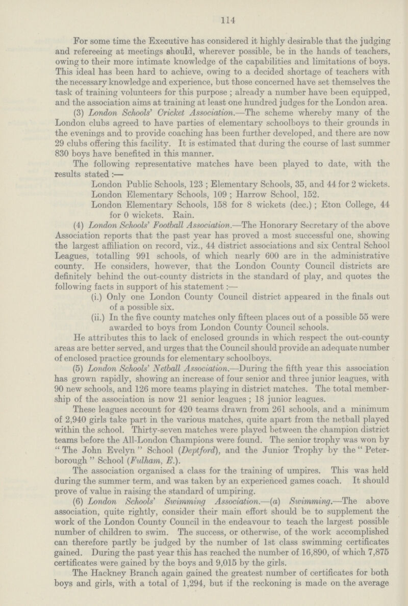 114 For some time the Executive has considered it highly desirable that the judging and refereeing at meetings should, wherever possible, be in the hands of teachers, owing to their more intimate knowledge of the capabilities and limitations of boys. This ideal has been hard to achieve, owing to a decided shortage of teachers with the necessary knowledge and experience, but those concerned have set themselves the task of training volunteers for this purpose ; already a number have been equipped, and the association aims at training at least one hundred judges for the London area. (3) London Schools' Cricket Association.—The scheme whereby many of the London clubs agreed to have parties of elementary schoolboys to their grounds in the evenings and to provide coaching has been further developed, and there are now 29 clubs offering this facility. It is estimated that during the course of last summer 830 boys have benefited in this manner. The following representative matches have been played to date, with the results stated:— London Public Schools, 123 ; Elementary Schools, 35, and 44 for 2 wickets. London Elementary Schools, 109 ; Harrow School, 152. London Elementary Schools, 158 for 8 wickets (dec.); Eton College, 44 for 0 wickets. Rain. (4) London Schools' Football Association.—The Honorary Secretary of the above Association reports that the past year has proved a most successful one, showing the largest affiliation on record, viz., 44 district associations and six Central School Leagues, totalling 991 schools, of which nearly 600 are in the administrative county. He considers, however, that the London County Council districts are definitely behind the out-county districts in the standard of play, and quotes the following facts in support of his statement:— (i.) Only one London County Council district appeared in the finals out of a possible six. (ii.) In the five county matches only fifteen places out of a possible 55 were awarded to boys from London County Council schools. He attributes this to lack of enclosed grounds in which respect the out-county areas are better served, and urges that the Council should provide an adequate number of enclosed practice grounds for elementary schoolboys. (5) London Schools' Netball Association.—During the fifth year this association has grown rapidly, showing an increase of four senior and three junior leagues, with 90 new schools, and 126 more teams playing in district matches. The total member ship of the association is now 21 senior leagues; 18 junior leagues. These leagues account for 420 teams drawn from 261 schools, and a minimum of 2,940 girls take part in the various matches, quite apart from the netball played within the school. Thirty-seven matches were played between the champion district teams before the All-London Champions were found. The senior trophy was won by The John Evelyn School (Deptford), and the Junior Trophy by the Peter borough School (Fulham, E.). The association organised a class for the training of umpires. This was held during the summer term, and was taken by an experienced games coach. It should prove of value in raising the standard of umpiring. (6) London Schools' Swimming Association.—(a) Swimming.—The above association, quite rightly, consider their main effort should be to supplement the work of the London County Council in the endeavour to teach the largest possible number of children to swim. The success, or otherwise, of the work accomplished can therefore partly be judged by the number of 1st class swimming certificates gained. During the past year this has reached the number of 16,890, of which 7,875 certificates were gained by the boys and 9,015 by the girls. The Hackney Branch again gained the greatest number of certificates for both boys and girls, with a total of 1,294, but if the reckoning is made on the average