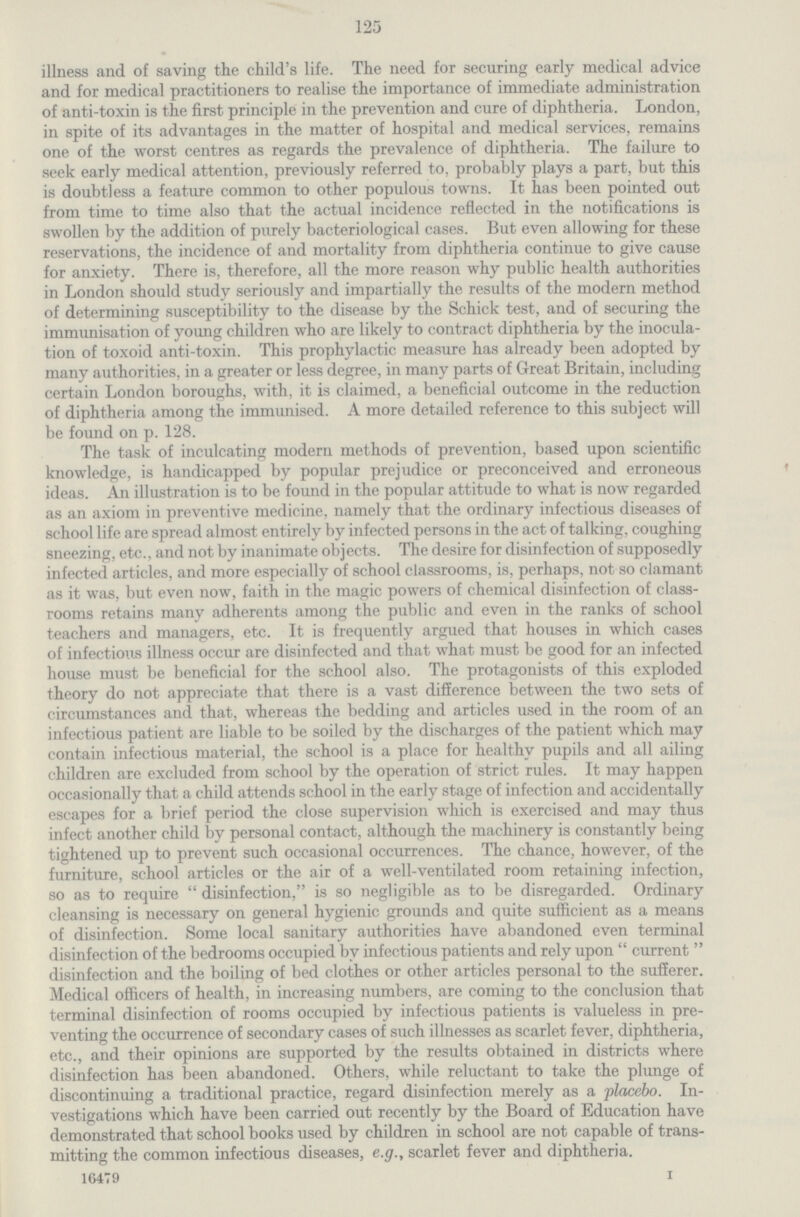125 illness and of saving the child's life. The need for securing early medical advice and for medical practitioners to realise the importance of immediate administration of anti-toxin is the first principle in the prevention and cure of diphtheria. London, in spite of its advantages in the matter of hospital and medical services, remains one of the worst centres as regards the prevalence of diphtheria. The failure to seek early medical attention, previously referred to, probably plays a part, but this is doubtless a feature common to other populous towns. It has been pointed out from time to time also that the actual incidence reflected in the notifications is swollen by the addition of purely bacteriological cases. But even allowing for these reservations, the incidence of and mortality from diphtheria continue to give cause for anxiety. There is, therefore, all the more reason why public health authorities in London should study seriously and impartially the results of the modern method of determining susceptibility to the disease by the Schick test, and of securing the immunisation of young children who are likely to contract diphtheria by the inocula tion of toxoid anti-toxin. This prophylactic measure has already been adopted by many authorities, in a greater or less degree, in many parts of Great Britain, including certain London boroughs, with, it is claimed, a beneficial outcome in the reduction of diphtheria among the immunised. A more detailed reference to this subject will be found on p. 128. The task of inculcating modern methods of prevention, based upon scientific knowledge, is handicapped by popular prejudice or preconceived and erroneous ideas. An illustration is to be found in the popular attitude to what is now regarded as an axiom in preventive medicine, namely that the ordinary infectious diseases of school life are spread almost entirely by infected persons in the act of talking, coughing sneezing, etc., and not by inanimate objects. The desire for disinfection of supposedly infected articles, and more especially of school classrooms, is, perhaps, not so clamant as it was, but even now, faith in the magic powers of chemical disinfection of class rooms retains many adherents among the public and even in the ranks of school teachers and managers, etc. It is frequently argued that houses in which cases of infectious illness occur are disinfected and that what must be good for an infected house must be beneficial for the school also. The protagonists of this exploded theory do not appreciate that there is a vast difference between the two sets of circumstances and that, whereas the bedding and articles used in the room of an infectious patient are liable to be soiled by the discharges of the patient which may contain infectious material, the school is a place for healthy pupils and all ailing children are excluded from school by the operation of strict rules. It may happen occasionally that a child attends school in the early stage of infection and accidentally escapes for a brief period the close supervision which is exercised and may thus infect another child by personal contact, although the machinery is constantly being tightened up to prevent such occasional occurrences. The chance, however, of the furniture, school articles or the air of a well-ventilated room retaining infection, so as to require disinfection, is so negligible as to be disregarded. Ordinary cleansing is necessary on general hygienic grounds and quite sufficient as a means of disinfection. Some local sanitary authorities have abandoned even terminal disinfection of the bedrooms occupied by infectious patients and rely upon current disinfection and the boiling of bed clothes or other articles personal to the sufferer. Medical officers of health, in increasing numbers, are coming to the conclusion that terminal disinfection of rooms occupied by infectious patients is valueless in pre venting the occurrence of secondary cases of such illnesses as scarlet fever, diphtheria, etc., and their opinions are supported by the results obtained in districts where disinfection has been abandoned. Others, while reluctant to take the plunge of discontinuing a traditional practice, regard disinfection merely as a placebo. In vestigations which have been carried out recently by the Board of Education have demonstrated that school books used by children in school are not capable of trans mitting the common infectious diseases, e.g., scarlet fever and diphtheria. 16479 I