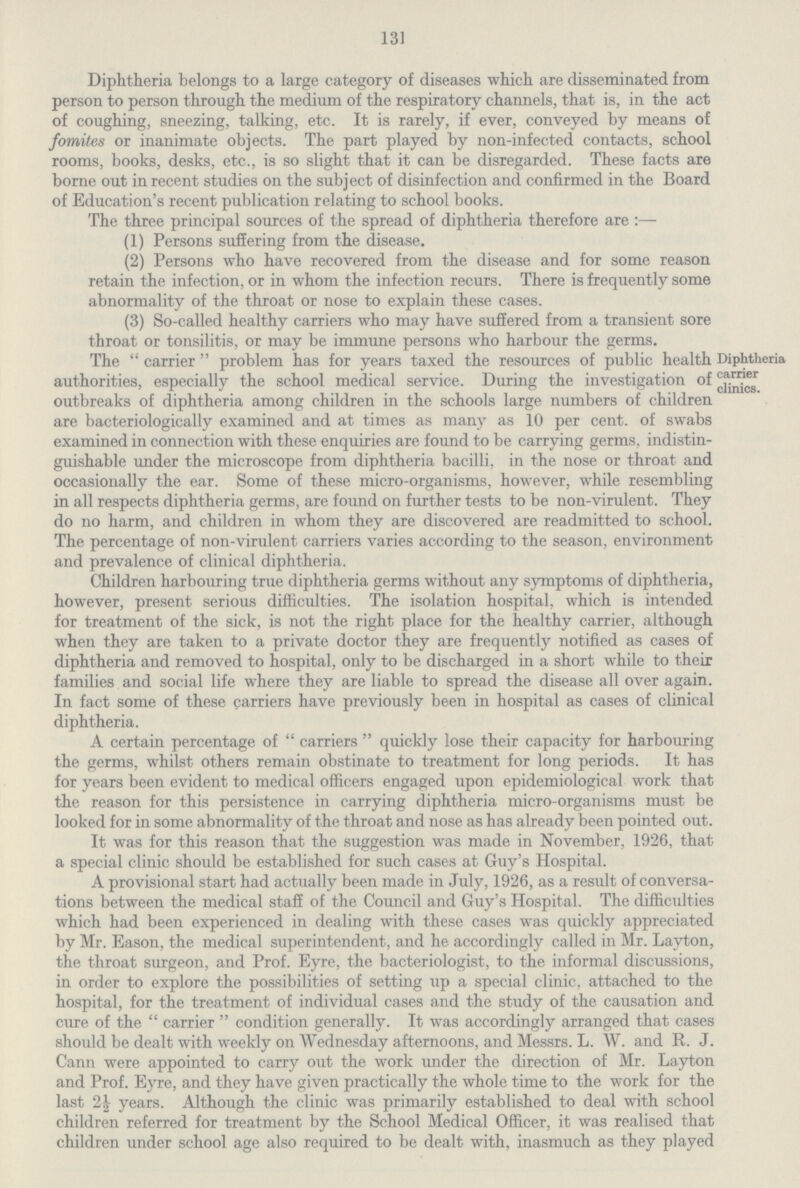 131 Diphtheria belongs to a large category of diseases which are disseminated from person to person through the medium of the respiratory channels, that is, in the act of coughing, sneezing, talking, etc. It is rarely, if ever, conveyed by means of fomites or inanimate objects. The part played by non-infected contacts, school rooms, books, desks, etc., is so slight that it can be disregarded. These facts are borne out in recent studies on the subject of disinfection and confirmed in the Board of Education's recent publication relating to school books. The three principal sources of the spread of diphtheria therefore are :— (1) Persons suffering from the disease. (2) Persons who have recovered from the disease and for some reason retain the infection, or in whom the infection recurs. There is frequently some abnormality of the throat or nose to explain these cases. (3) So-called healthy carriers who may have suffered from a transient sore throat or tonsilitis, or may be immune persons who harbour the germs. The carrier problem has for years taxed the resources of public health authorities, especially the school medical service. During the investigation of outbreaks of diphtheria among children in the schools large numbers of children are bacteriologically examined and at times as many as 10 per cent, of swabs examined in connection with these enquiries are found to be carrying germs, indistin guishable under the microscope from diphtheria bacilli, in the nose or throat and occasionally the ear. Some of these micro-organisms, however, while resembling in all respects diphtheria germs, are found on further tests to be non-virulent. They do no harm, and children in whom they are discovered are readmitted to school. The percentage of non-virulent carriers varies according to the season, environment and prevalence of clinical dinhtheria. Diphtheria carrier clinicB. Children harbouring true diphtheria germs without any symptoms of diphtheria, however, present serious difficulties. The isolation hospital, which is intended for treatment of the sick, is not the right place for the healthy carrier, although when they are taken to a private doctor they are frequently notified as cases of diphtheria and removed to hospital, only to be discharged in a short while to their families and social life where they are liable to spread the disease all over again. In fact some of these carriers have previously been in hospital as cases of clinical diphtheria. A certain percentage of carriers quickly lose their capacity for harbouring the germs, whilst others remain obstinate to treatment for long periods. It has for years been evident to medical officers engaged upon epidemiological work that the reason for this persistence in carrying diphtheria micro-organisms must be looked for in some abnormality of the throat and nose as has already been pointed out. It was for this reason that the suggestion was made in November, 1926, that a special clinic should be established for such cases at Guy's Hospital. A provisional start had actually been made in July, 1926, as a result of conversa tions between the medical staff of the Council and Guy's Hospital. The difficulties which had been experienced in dealing with these cases was quickly appreciated by Mr. Eason, the medical superintendent, and he accordingly called in Mr. Layton, the throat surgeon, and Prof. Eyre, the bacteriologist, to the informal discussions, in order to explore the possibilities of setting up a special clinic, attached to the hospital, for the treatment of individual cases and the study of the causation and cure of the  carrier  condition generally. It was accordingly arranged that cases should be dealt with weekly on Wednesday afternoons, and Messrs. L. W. and R. J. Cann were appointed to carry out the work under the direction of Mr. Layton and Prof. Eyre, and they have given practically the whole time to the work for the last 2½ years. Although the clinic was primarily established to deal with school children referred for treatment by the School Medical Officer, it was realised that children under school age also required to be dealt with, inasmuch as they played