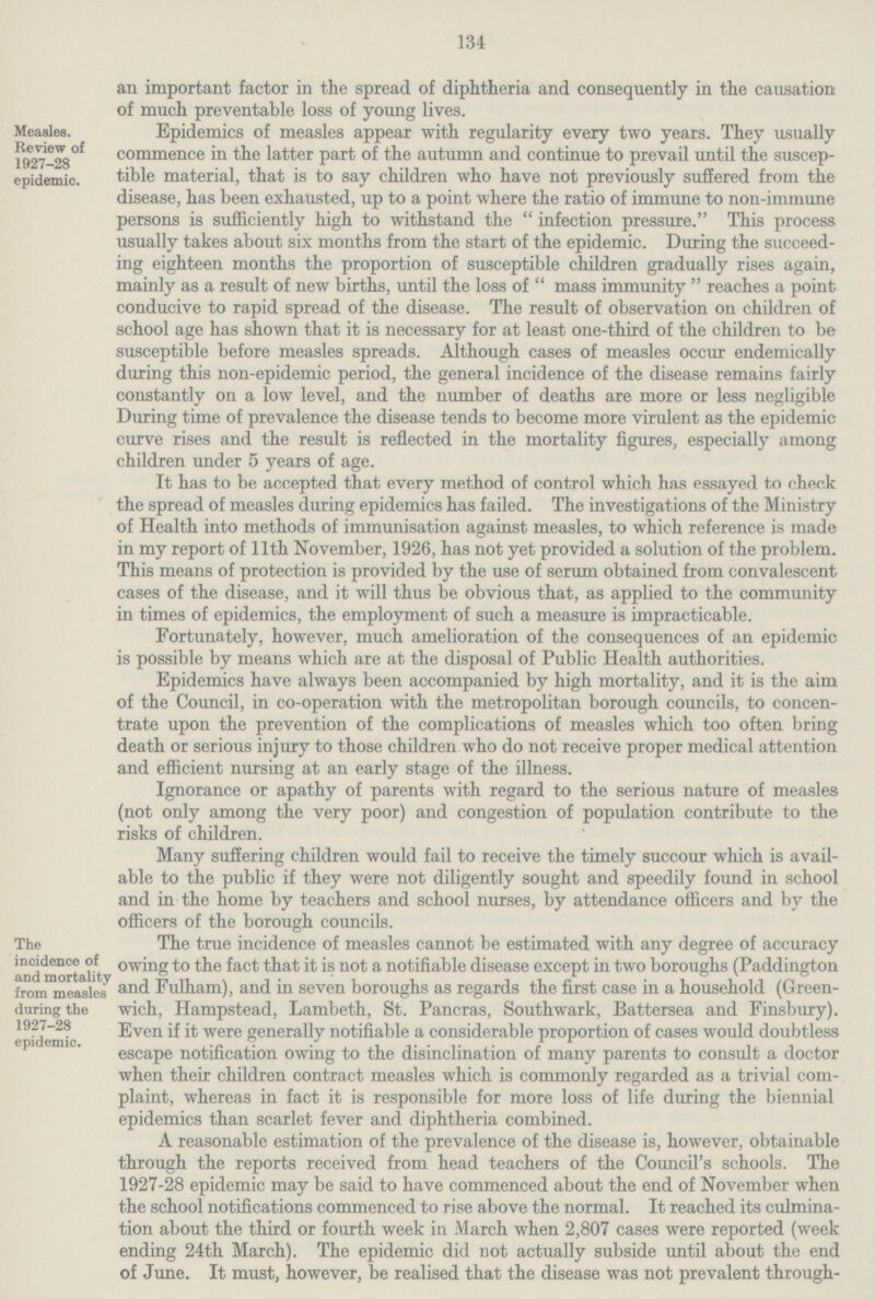 134 an important factor in the spread of diphtheria and consequently in the causation of much preventable loss of young lives. Measles. Review of 1927-28 epidemic. Epidemics of measles appear with regularity every two years. They usually commence in the latter part of the autumn and continue to prevail until the suscep tible material, that is to say children who have not previously suffered from the disease, has been exhausted, up to a point where the ratio of immune to non-immune persons is sufficiently high to withstand the infection pressure. This process usually takes about six months from the start of the epidemic. During the succeed ing eighteen months the proportion of susceptible children gradually rises again, mainly as a result of new births, until the loss of mass immunity reaches a point conducive to rapid spread of the disease. The result of observation on children of school age has shown that it is necessary for at least one-third of the children to be susceptible before measles spreads. Although cases of measles occur endermically during this non-epidemic period, the general incidence of the disease remains fairly constantly on a low level, and the number of deaths are more or less negligible During time of prevalence the disease tends to become more virulent as the epidemic curve rises and the result is reflected in the mortality figures, especially among children under 5 years of age. It has to be accepted that every method of control which has essayed to check the spread of measles during epidemics has failed. The investigations of the Ministry of Health into methods of immunisation against measles, to which reference is made in my report of 11th November, 1926, has not yet provided a solution of the problem. This means of protection is provided by the use of serum obtained from convalescent cases of the disease, and it will thus be obvious that, as applied to the community in times of epidemics, the employment of such a measure is impracticable. Fortunately, however, much amelioration of the consequences of an epidemic is possible by means which are at the disposal of Public Health authorities. Epidemics have always been accompanied by high mortality, and it is the aim of the Council, in co-operation with the metropolitan borough councils, to concen trate upon the prevention of the complications of measles which too often bring death or serious injury to those children who do not receive proper medical attention and efficient nursing at an early stage of the illness. Ignorance or apathy of parents with regard to the serious nature of measles (not only among the very poor) and congestion of population contribute to the risks of children. Many suffering children would fail to receive the timely succour which is avail able to the public if they were not diligently sought and speedily found in school and in the home by teachers and school nurses, by attendance officers and by the officers of the borough councils. The incidence of and mortality from measles during the 1927-28 epidemic. The true incidence of measles cannot be estimated with any degree of accuracy owing to the fact that it is not a notifiable disease except in two boroughs (Paddington and Fulham), and in seven boroughs as regards the first case in a household (Green wich, Hampstead, Lambeth, St. Pancras, Southwark, Battersea and Finsbury). Even if it were generally notifiable a considerable proportion of cases would doubtless escape notification owing to the disinclination of many parents to consult a doctor when their children contract measles which is commonly regarded as a trivial com plaint, whereas in fact it is responsible for more loss of life during the biennial epidemics than scarlet fever and diphtheria combined. A reasonable estimation of the prevalence of the disease is, however, obtainable through the reports received from head teachers of the Council's schools. The 1927-28 epidemic may be said to have commenced about the end of November when the school notifications commenced to rise above the normal. It reached its culmina tion about the third or fourth week in March when 2,807 cases were reported (week ending 24th March). The epidemic did not actually subside until about the end of June. It must, however, be realised that the disease was not prevalent through¬