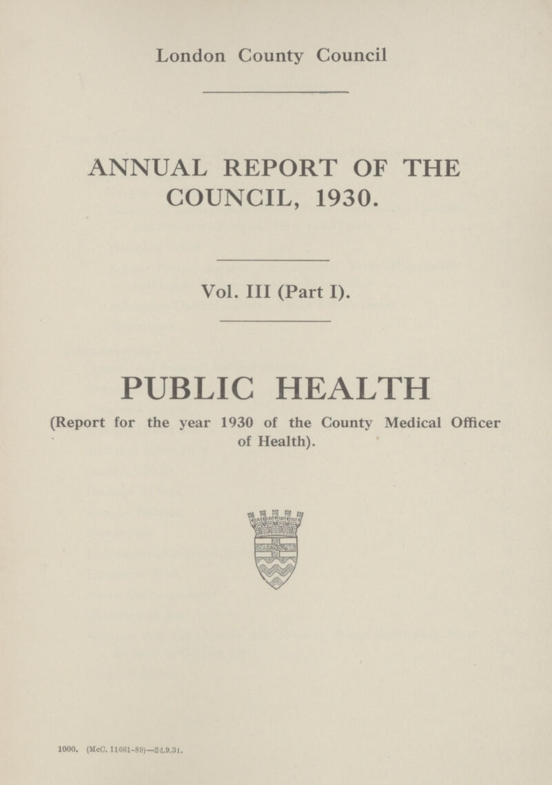 London County Council ANNUAL REPORT OF THE COUNCIL, 1930. Vol. III (Part I). PUBLIC HEALTH (Report for the year 1930 of the County Medical Officer of Health). 1000. (McC. 11G61-89)—24.9.31.
