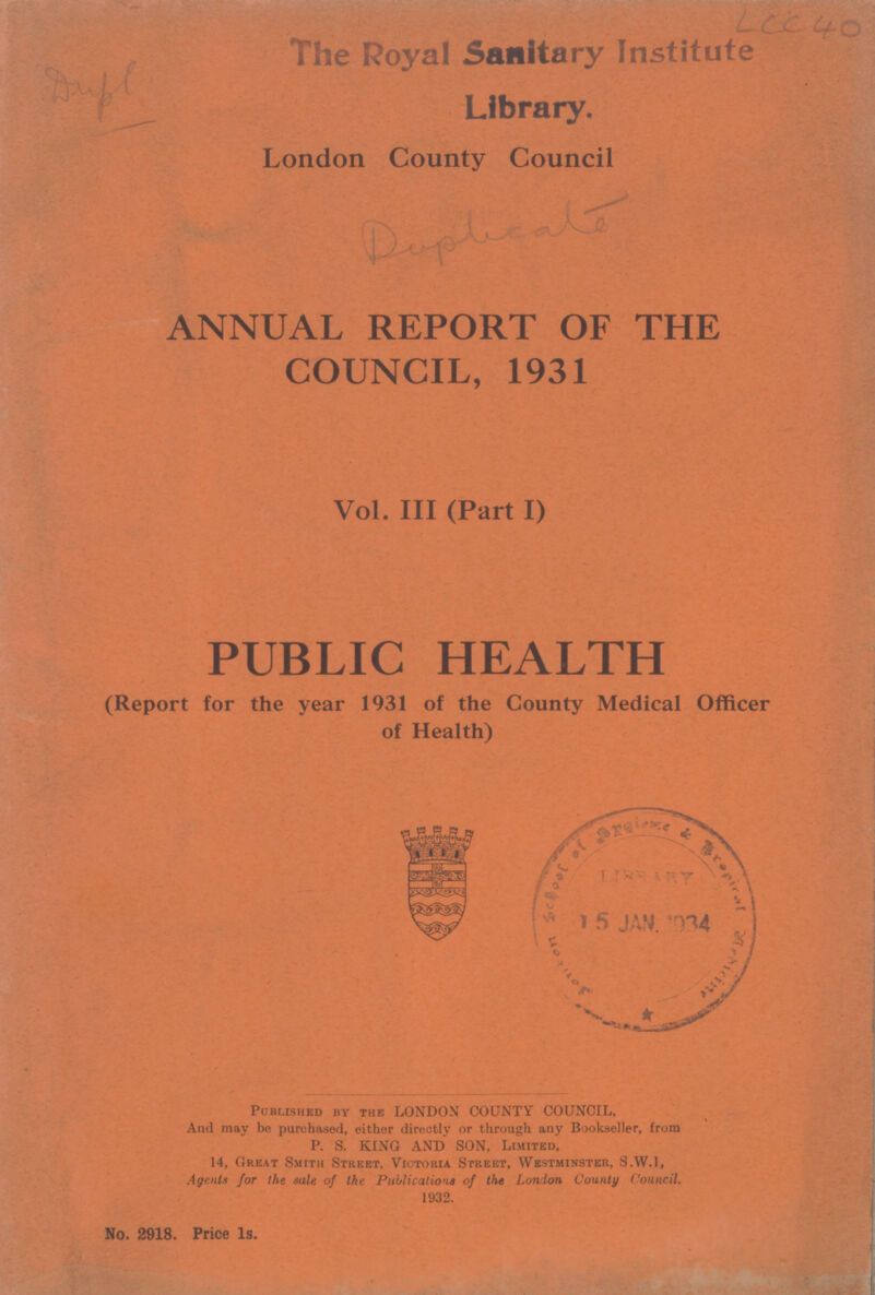 LCC 40 The Royal Sanitary Institute Library. London County Council ANNUAL REPORT OF THE COUNCIL, 1931 Vol. III (Part I) PUBLIC HEALTH (Report for the year 1931 of the County Medical Officer of Health) Published by the LONDON COUNTY COUNCIL, And may be purchased, either directly or through any Bookseller, from P. S. KING AND SON, Limited, 14, Great Smith Street, Victoria Street, Westminster, S.W.1, Agents for the sale of the Publications of the London County Council. 1932. No. 2918. Price 1s.