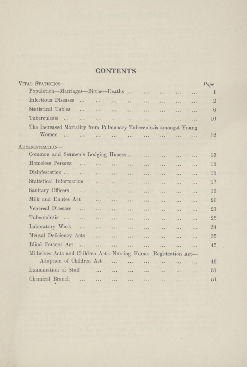 CONTENTS Vital Statistics— Page. Population—Marriages—Births—Deaths 1 Infectious Diseases 2 Statistical Tables 6 Tuberculosis 10 The Increased Mortality from Pulmonary Tuberculosis amongst Young Women 12 Administration— Common and Seamen's Lodging Houses 15 Homeless Persons 15 Disinfestation 15 Statistical Information 17 Sanitary Officers 19 Milk and Dairies Act 20 Venereal Diseases 21 Tuberculosis 25 Laboratory Work 34 Mental Deficiency Acts 35 Blind Persons Act 45 Midwives Acts and Children Act—Nursing Homes Registration Act— Adoption of Children Act 46 Examination of Staff 51 Chemical Branch 51