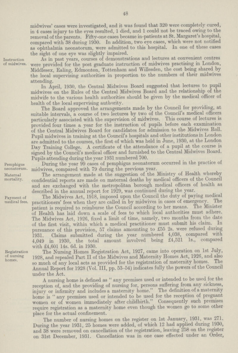 48 midwives' cases were investigated, and it was found that 320 were completely cured, in 4 cases injury to the eyes resulted, 1 died, and 1 could not be traced owing to the removal of the parents. Fifty-one cases became in-patients at St. Margaret's hospital, compared with 38 during 1930. In addition, two eye cases, which were not notified as ophthalmia neonatorum, were admitted to this hospital. In one of these cases the sight of one eye was slightly impaired. Instruction of midwives. As in past years, courses of demonstrations and lectures at convenient centres were provided for the post graduate instruction of midwives practising in London, Middlesex, Ealing, Edmonton, Tottenham and Willesden, the cost being shared by the local supervising authorities in proportion to the numbers of their midwives attending. In April, 1930, the Central Midwives Board suggested that lectures to pupil midwives on the Rules of the Central Midwives Board and the relationship of the midwife to the various health authorities should be given by the medical officer of health of the local supervising authority. The Board approved the arrangements made by the Council for providing, at suitable intervals, a course of two lectures by two of the Council's medical officers particularly associated with the supervision of midwives. This course of lectures is provided four times a year for the instruction of pupils before each examination of the Central Midwives Board for candidates for admission to the Midwives Roll. Pupil midwives in training at the Council's hospitals and other institutions in London are admitted to the courses, the first of which was held in June, 1930, at the London Day Training College. A certificate of the attendance of a pupil at the course is signed by the Council's medical officer and furnished to the Central Midwives Board. Pupils attending during the year 1931 numbered 700. Pemphigus neonatorum. During the year 99 cases of pemphigus neonatorum occurred m the practice ot midwives, compared with 79 during the previous year. Maternal mortality. The arrangement made at the suggestion of the Ministry of Health whereby confidential reports are made on maternal deaths by medical officers of the Council and are exchanged with the metropolitan borough medical officers of health as described in the annual report for 1929, was continued during the year. Payment of medical fees. The Midwives Act, 1918, imposed upon the Council the duty of paying medical practitioners' fees when they are called in by midwives in cases of emergency. The patient is required to reimburse the Council according to her means. The Minister of Health has laid down a scale of fees to which local authorities must adhere. The Midwives Act, 1926, fixed a limit of time, namely, two months from the date of the first visit, within which a medical practitioner must submit his claim. In pursuance of this provision, 57 claims amounting to £55 2s. were refused during 1931. Claims submitted during the year numbered 4,038, compared with 4,049 in 1930, the total amount involved being £4,521 Is., compared with £4,601 14s. 6d. in 1930. Registration of nursing homes. The Nursing Homes Registration Act, 1927, came into operation on 1st July, 1928, and repealed Part II of the Midwives and Maternity Homes Act, 1926, and also so much of any local acts as provided for the registration of maternity homes. The Annual Report for 1928 (Vol. Ill, pp. 53-54) indicates fully the powers of the Council under the Act. A nursing home is defined as  any premises used or intended to be used for the reception of, and the providing of nursing for, persons suffering from any sickness, injury or infirmity and includes a maternity home. The definition of a maternity home is  any premises used or intended to be used for the reception of pregnant women or of women immediately after childbirth. Consequently such premises require registration as a maternity home even though the women go to some other place for the actual confinement. The number of nursing homes on the register on 1st January, 1931, was 271. During the year 1931, 25 homes were added, of which 12 had applied during 1930, and 38 were removed on cancellation of the registration, leaving 258 on the register on 31st December, 1931. Cancellation was in one case effected under an Order,