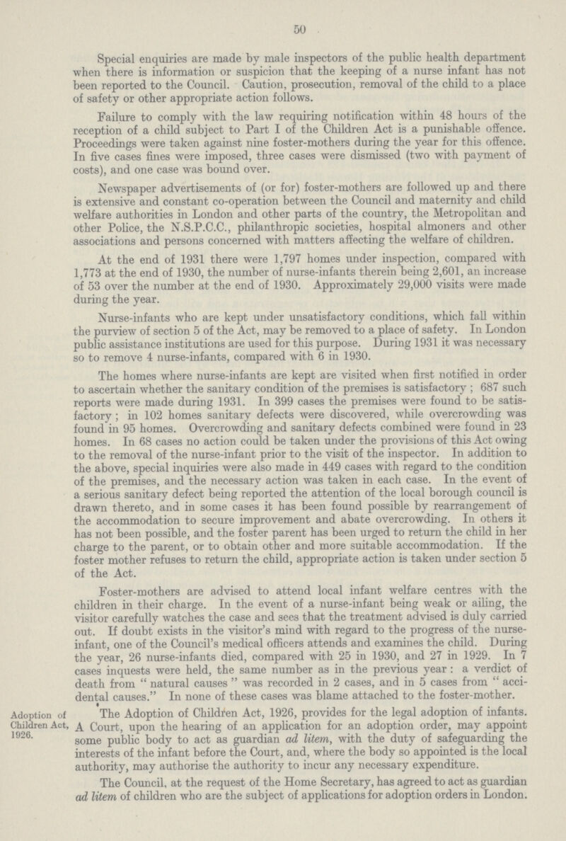 50 Special enquiries are made by male inspectors of the public health department when there is information or suspicion that the keeping of a nurse infant has not been reported to the Council. Caution, prosecution, removal of the child to a place of safety or other appropriate action follows. Failure to comply with the law requiring notification within 48 hours of the reception of a child subject to Part I of the Children Act is a punishable offence. Proceedings were taken against nine foster-mothers during the year for this offence. In five cases fines were imposed, three cases were dismissed (two with payment of costs), and one case was bound over. Newspaper advertisements of (or for) foster-mothers are followed up and there is extensive and constant co-operation between the Council and maternity and child welfare authorities in London and other parts of the country, the Metropolitan and other Police, the N.S.P.C.C., philanthropic societies, hospital almoners and other associations and persons concerned with matters affecting the welfare of children. At the end of 1931 there were 1,797 homes under inspection, compared with 1,773 at the end of 1930, the number of nurse-infants therein being 2,601, an increase of 53 over the number at the end of 1930. Approximately 29,000 visits were made during the year. Nurse-infants who are kept under unsatisfactory conditions, which fall within the purview of section 5 of the Act, may be removed to a place of safety. In London public assistance institutions are used for this purpose. During 1931 it was necessary so to remove 4 nurse-infants, compared with 6 in 1930. The homes where nurse-infants are kept are visited when first notified in order to ascertain whether the sanitary condition of the premises is satisfactory ; 687 such reports were made during 1931. In 399 cases the premises were found to be satis factory ; in 102 homes sanitary defects were discovered, while overcrowding was found in 95 homes. Overcrowding and sanitary defects combined were found in 23 homes. In 68 cases no action could be taken under the provisions of this Act owing to the removal of the nurse-infant prior to the visit of the inspector. In addition to the above, special inquiries were also made in 449 cases with regard to the condition of the premises, and the necessary action was taken in each case. In the event of a serious sanitary defect being reported the attention of the local borough council is drawn thereto, and in some cases it has been found possible by rearrangement of the accommodation to secure improvement and abate overcrowding. In others it has not been possible, and the foster parent has been urged to return the child in her charge to the parent, or to obtain other and more suitable accommodation. If the foster mother refuses to return the child, appropriate action is taken under section 5 of the Act. Foster-mothers are advised to attend local infant welfare centres with the children in their charge. In the event of a nurse-infant being weak or ailing, the visitor carefully watches the case and sees that the treatment advised is duly carried out. If doubt exists in the visitor's mind with regard to the progress of the nurse infant, one of the Council's medical officers attends and examines the child. During the year, 26 nurse-infants died, compared with 25 in 1930, and 27 in 1929. In 7 cases inquests were held, the same number as in the previous year: a verdict of death from  natural causes  was recorded in 2 cases, and in 5 cases from  acci dental causes. In none of these cases was blame attached to the foster-mother. Adoption of Children Act, 1926. The Adoption of Children Act, 1926, provides for the legal adoption of infants. A Court, upon the hearing of an application for an adoption order, may appoint some public body to act as guardian ad litem, with the duty of safeguarding the interests of the infant before the Court, and, where the body so appointed is the local authority, may authorise the authority to incur any necessary expenditure. The Council, at the request of the Home Secretary, has agreed to act as guardian ad litem of children who are the subject of applications for adoption orders in London.