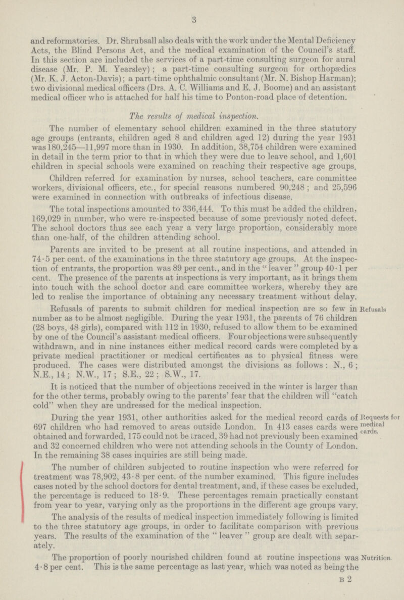 3 and reformatories. Dr. Shrubsall also deals with the work under the Mental Deficiency Acts, the Blind Persons Act, and the medical examination of the Council's staff. In this section are included the services of a part-time consulting surgeon for aural disease (Mr. P. M. Yearsley) ; a part-time consulting surgeon for orthopaedics (Mr. K. J. Acton-Davis); a part-time ophthalmic consultant (Mr. N. Bishop Harman); two divisional medical officers (Drs. A. C. Williams and E. J. Boome) and an assistant medical officer who is attached for half his time to Ponton-road place of detention. The results of medical inspection. The number of elementary school children examined in the three statutory age groups (entrants, children aged 8 and children aged 12) during the year 1931 was 180,245—11,997 more than in 1930. In addition, 38,754 children were examined in detail in the term prior to that in which they were due to leave school, and 1,601 children in special schools were examined on reaching their respective age groups. Children referred for examination by nurses, school teachers, care committee workers, divisional officers, etc., for special reasons numbered 90,248 ; and 25,596 were examined in connection with outbreaks of infectious disease. The total inspections amounted to 336,444. To this must be added the children, 169,029 in number, who were re-inspected because of some previously noted defect. The school doctors thus see each year a very large proportion, considerably more than one-half, of the children attending school. Parents are invited to be present at all routine inspections, and attended in 74-5 per cent, of the examinations in the three statutory age groups. At the inspec tion of entrants, the proportion was 89 per cent., and in the  leaver  group 40-1 per cent. The presence of the parents at inspections is very important, as it brings them into touch with the school doctor and care committee workers, whereby they are led to realise the importance of obtaining any necessary treatment without delay. Refusals of parents to submit children for medical inspection are so few in number as to be almost negligible. During the year 1931, the parents of 76 children (28 boys, 48 girls), compared with 112 in 1930, refused to allow them to be examined by one of the Council's assistant medical officers. Four objections were subsequently withdrawn, and in nine instances either medical record cards were completed by a private medical practitioner or medical certificates as to physical fitness were produced. The cases were distributed amongst the divisions as follows : N., 6 ; N.E., 14; N.W., 17; S.E., 22; S.W., 17. Refusals It is noticed that the number of objections received in the winter is larger than for the other terms, probably owing to the parents' fear that the children will catch cold when they are undressed for the medical inspection. During the year 1931, other authorities asked for the medical record cards of 697 children who had removed to areas outside London. In 413 cases cards were obtained and forwarded, 175 could not be traced, 39 had not previously been examined and 32 concerned children who were not attending schools in the County of London. In the remaining 38 cases inquiries are still being made. The number of children subjected to routine inspection who were referred for treatment was 78,902, 43-8 per cent, of the number examined. This figure includes cases noted by the school doctors for dental treatment, and, if these cases be excluded, the percentage is reduced to 18-9. These percentages remain practically constant from year to year, varying only as the proportions in the different age groups vary. The analysis of the results of medical inspection immediately following is limited to the three statutory age groups, in order to facilitate comparison with previous years. The results of the examination of the  leaver  group are dealt with separ ately. Requests foi medical cards. The proportion of poorly nourished children found at routine inspections was Nutrition 4 • 8 per cent. This is the same percentage as last year, which was noted as being the B 2