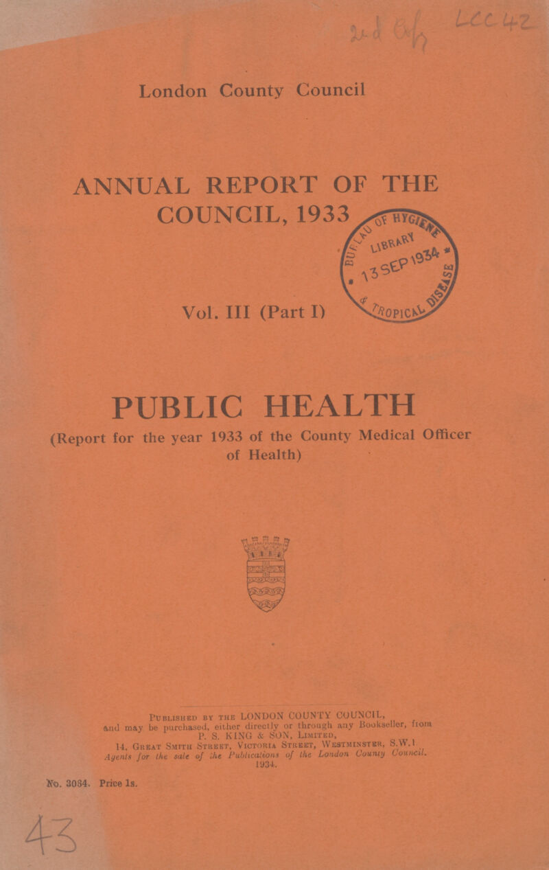 2nd LCC 42^6, Uc^ London County Council ANNUAL REPORT OF THE COUNCIL, 1933 Vol. III (Part I) PUBLIC HEALTH (Report for the year 1933 of the County Medical Officer of Health) Published by the LONDON COUNTY COUNCIL, And may be purchased, either directly or through any Bookseller, from P. S. KING & SON, Limited, 14. Great Smith Street, Victoria Street, Westminster, S.W.I Agents for the sale of ihe Publications of the London County Council. 1934. No. 3064. Price 1s. 43