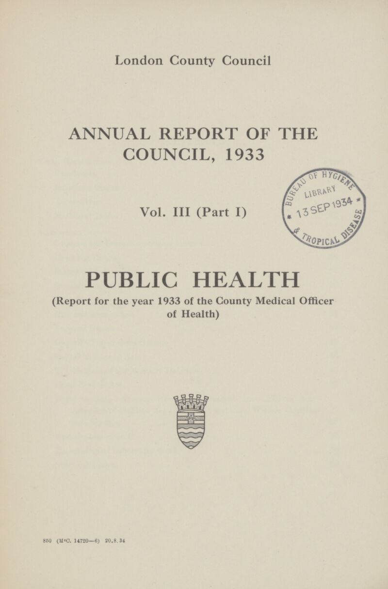 London County Council ANNUAL REPORT OF THE COUNCIL, 1933 Vol. III (Part I) PUBLIC HEALTH (Report for the year 1933 of the County Medical Officer of Health) 860 (MC. 14720—6) 20.8.34