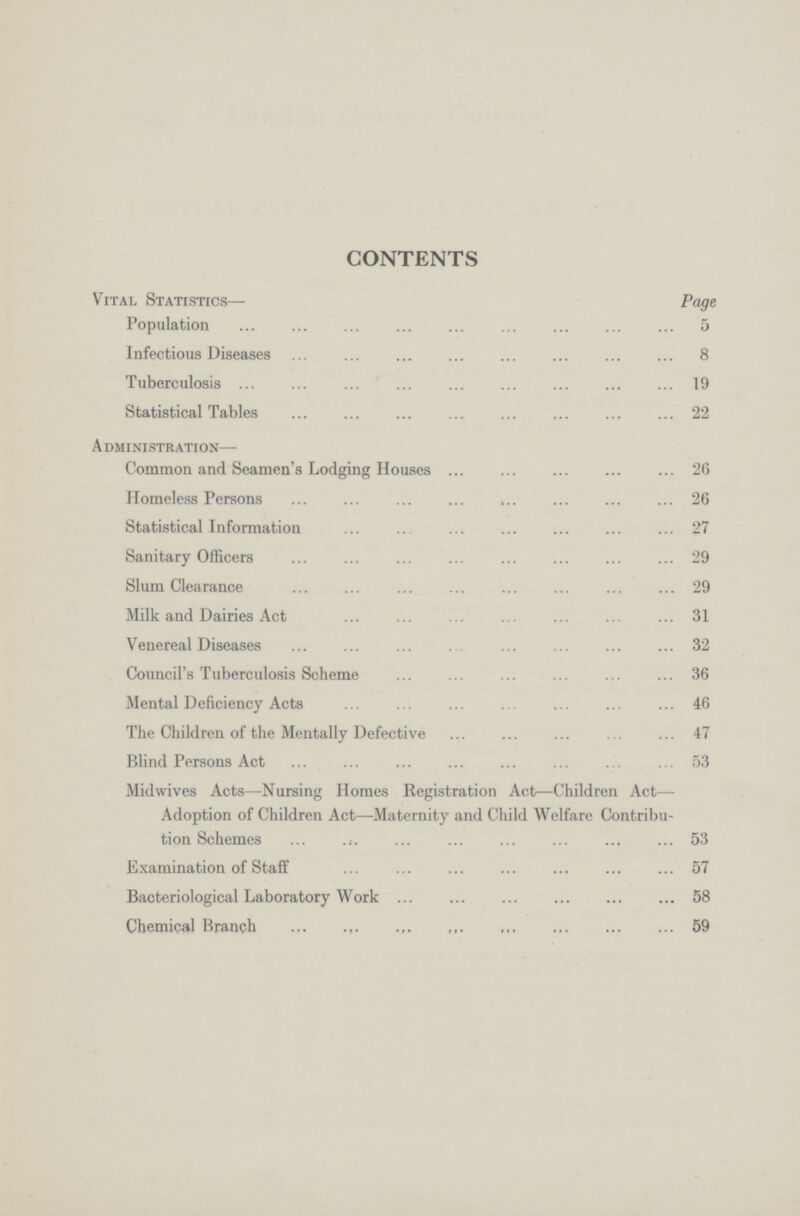 CONTENTS Vital Statistics— Page Population 5 Infectious Diseases 8 Tuberculosis 19 Statistical Tables 22 Administration— Common and Seamen's Lodging Houses 26 Homeless Persons 26 Statistical Information 27 Sanitary Officers 29 Slum Clearance 29 Milk and Dairies Act 31 Venereal Diseases 32 Council's Tuberculosis Scheme 36 Mental Deficiency Acts 46 The Children of the Mentally Defective 47 Blind Persons Act 53 Midwives Acts—Nursing Homes Registration Act—Children Act— Adoption of Children Act—Maternity and Child Welfare Contribu tion Schemes 53 Examination of Staff 57 Bacteriological Laboratory Work 58 Chemical Branch 59