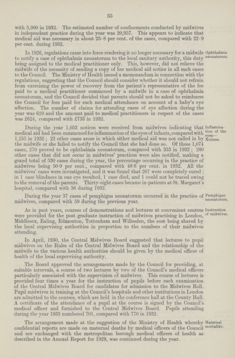 55 with 5,990 in 1932. The estimated number of confinements conducted by midwives in independent practice during the year was 20,957. This appears to indicate that medical aid was necessary in about 25.8 per cent. of the cases, compared with 22.9 per cent. during 1932. Ophthalmia neonatorum. In 1926, regulations came into force rendering it no longer necessary for a midwife to notify a case of ophthalmia neonatorum to the local sanitary authority, this duty being assigned to the medical practitioner only. This, however, did not relieve the midwife of the necessity of sending a copy of her medical aid notice in all such cases to the Council. The Ministry of Health issued a memorandum in connection with the regulations, suggesting that the Council should consider whether it should not refrain from exercising the power of recovery from the patient's representative of the fee paid to a medical practitioner summoned by a midwife in a case of ophthalmia neonatorum, and the Council decided that parents should not be asked to reimburse the Council for fees paid for such medical attendance on account of a baby's eye affection. The number of claims for attending cases of eye affection during the year was 629 and the amount paid to medical practitioners in respect of the cases was £624, compared with £733 in 1932. Inflamma tion of the eyes— Notices. During the year 1,052 notices were received from midwives indicating that medical aid had been summoned for inflammation of the eyes of infants, compared with 1,155 in 1932; 22 other cases arose in which either medical aid was not called in by the midwife or she failed to notify the Council that she had done so. Of these 1,074 cases, 270 proved to be ophthalmia neonatorum, compared with 333 in 1932; 260 other cases that did not occur in midwives' practices were also notified, making a grand total of 530 cases during the year, the percentage occurring in the practice of midwives being 50.9 per cent., compared with 48.8 per cent. in 1932. All the midwives' cases were investigated, and it was found that 267 were completely cured ; in 1 case blindness in one eye resulted, 1 case died, and 1 could not be traced owing to the removal of the parents. Thirty-eight cases became in-patients at St. Margaret's hospital, compared with 36 during 1932. Pemphigus neonatorum, During the year 37 cases of pemphigus neonatorum occurred in the practice of midwives, compared with 59 during the previous year. Instruction of midwives. As in past years, courses of demonstrations and lectures at convenient centres were provided for the post graduate instruction of midwives practising in London, Middlesex, Ealing, Edmonton, Tottenham and Willesden, the cost being shared by the local supervising authorities in proportion to the numbers of their midwives attending. In April, 1930, the Central Midwives Board suggested that lectures to pupil midwives on the Rules of the Central Midwives Board and the relationship of the midwife to the various health authorities should be given by the medical officer of health of the local supervising authority. The Board approved the arrangements made by the Council for providing, at suitable intervals, a course of two lectures by two of the Council's medical officers particularly associated with the supervision of midwives. This course of lectures is provided four times a year for the instruction of pupils before each examination of the Central Midwives Board for candidates for admission to the Midwives Roll. Pupil midwives in training at the Council's hospitals and other institutions in London are admitted to the courses, which are held in the conference hall at the County Hall. A certificate of the attendance of a pupil at the course is signed by the Council's medical officer and furnished to the Central Midwives Board. Pupils attending during the year 1933 numbered 701, compared with 770 in 1932. Maternal mortality. The arrangement made at the suggestion of the Ministry of Health whereby confidential reports are made on maternal deaths by medical officers of the Council and are exchanged with the metropolitan borough medical officers of health as described in the Annual Report for 1929, was continued during the year.