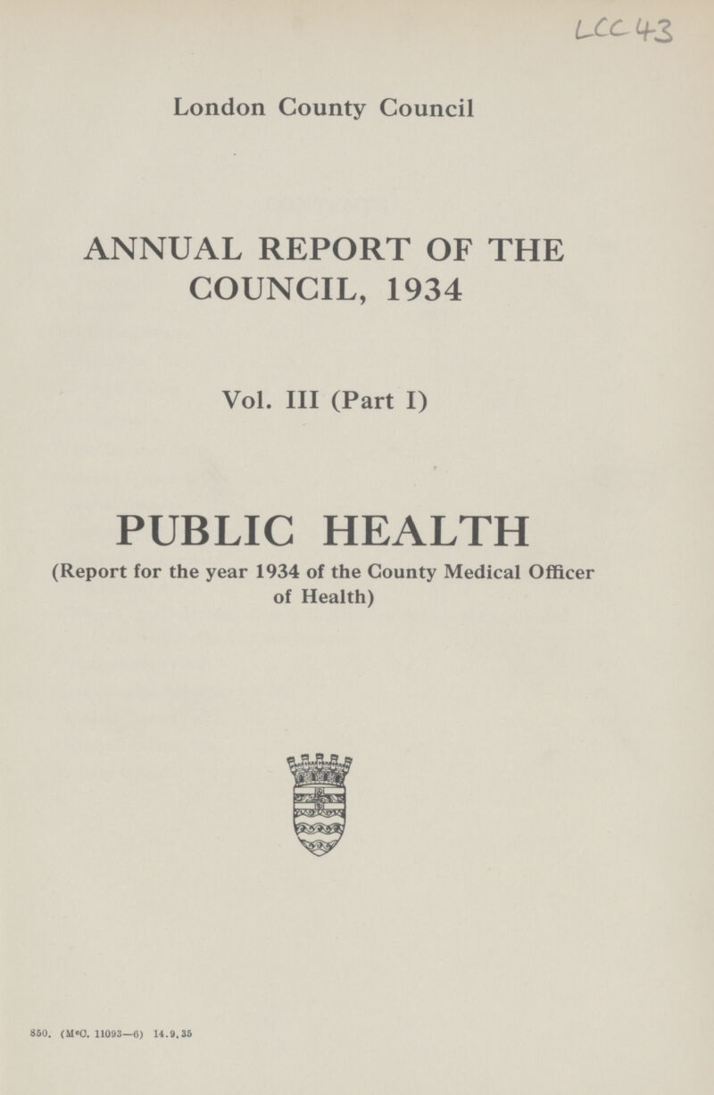 LCC 43 London County Council ANNUAL REPORT OF THE COUNCIL, 1934 Vol. III (Part I) PUBLIC HEALTH (Report for the year 1934 of the County Medical Officer of Health) 850. (mcC. 11093—6) 14.9.35