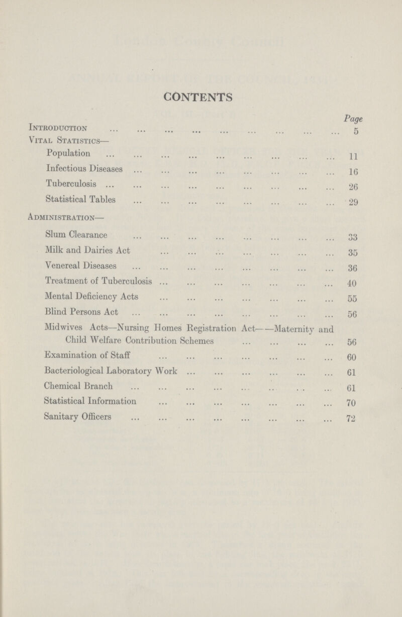 CONTENTS Page Introduction 5 Vital Statistics— Population 11 Infectious Diseases 16 Tuberculosis 26 Statistical Tables 29 Administration— Slum Clearance 33 Milk and Dairies Act 35 Venereal Diseases 36 Treatment of Tuberculosis 40 Mental Deficiency Acts 55 Blind Persons Act 56 Midwives Acts—Nursing Homes Registration Act--Maternity and Child Welfare Contribution Schemes 56 Examination of Staff 60 Bacteriological Laboratory Work 61 Chemical Branch 61 Statistical Information 70 Sanitary Officers 72