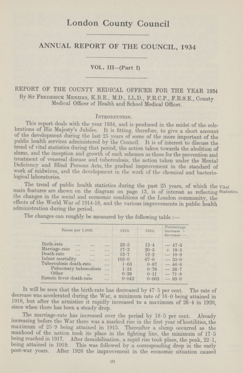 London County Council ANNUAL REPORT OF THE COUNCIL, 1934 VOL. III—(Part I) REPORT OF THE COUNTY MEDICAL OFFICER FOR THE YEAR 1934 By Sir Frederick Menzies, K.B.E., M.D., LL.D., F.R.C.P., F.R.S.E., County Medical Officer of Health and School Medical Officer. Introduction. This report deals with the year 1934, and is produced in the midst of the cele brations of His Majesty's Jubilee. It is fitting, therefore, to give a short account of the development during the last 25 years of some of the more important of the public health services administered by the Council. It is of interest to discuss the trend of vital statistics during that period, the action taken towards the abolition of slums, and the inception and growth of such schemes as those for the prevention and treatment of venereal disease and tuberculosis, the action taken under the Mental Deficiency and Blind Persons Acts, the gradual improvement in the standard of work of midwives, and the development in the work of the chemical and bacterio logical laboratories. The trend of public health statistics during the past 25 years, of which the main features are shown on the diagram on page 13, is of interest as reflecting the changes in the social and economic conditions of the London community, the effects of the World War of 1914-18, and the various improvements in public health administration during the period. Vital Statistics. The changes can roughly be measured by the following table:— Rates per 1,000. 1910. 1934. Percentage increase+ decrease- Birth-rate 25.5 13.4 -47.5 Marriage-rate 17.3 20.5 +18.5 Death-rate 13.7 12.2 -10.9 Infant mortality 103.0 67.0 -35.0 Tuberculosis death-rate 1.63 0.87 -46.6 Pulmonary tuberculosis 1.24 0.76 -38.7 Other „ 0.39 0.11 -71.8 Enteric fever death-rate 0.043 0.003 -93.0 It will be seen that the birth-rate has decreased by 47.5 per cent. The rate of decrease was accelerated during the War, a minimum rate of 16.0 being attained in 1918, but after the armistice it rapidly increased to a maximum of 26.4 in 1920, since when there has been a steady drop. The marriage-rate has increased over the period by 18.5 per cent. Already increasing before the War there was a marked rise in the first year of hostilities, the maximum of 25.9 being attained in 1915. Thereafter a slump occurred as the manhood of the nation took its place in the fighting line, the minimum of 17.5 being reached in 1917. After demobilisation, a rapid rise took place, the peak, 22.1, being attained in 1919. This was followed by a corresponding drop in the early post-war years. After 1926 the improvement in the economic situation caused (5)
