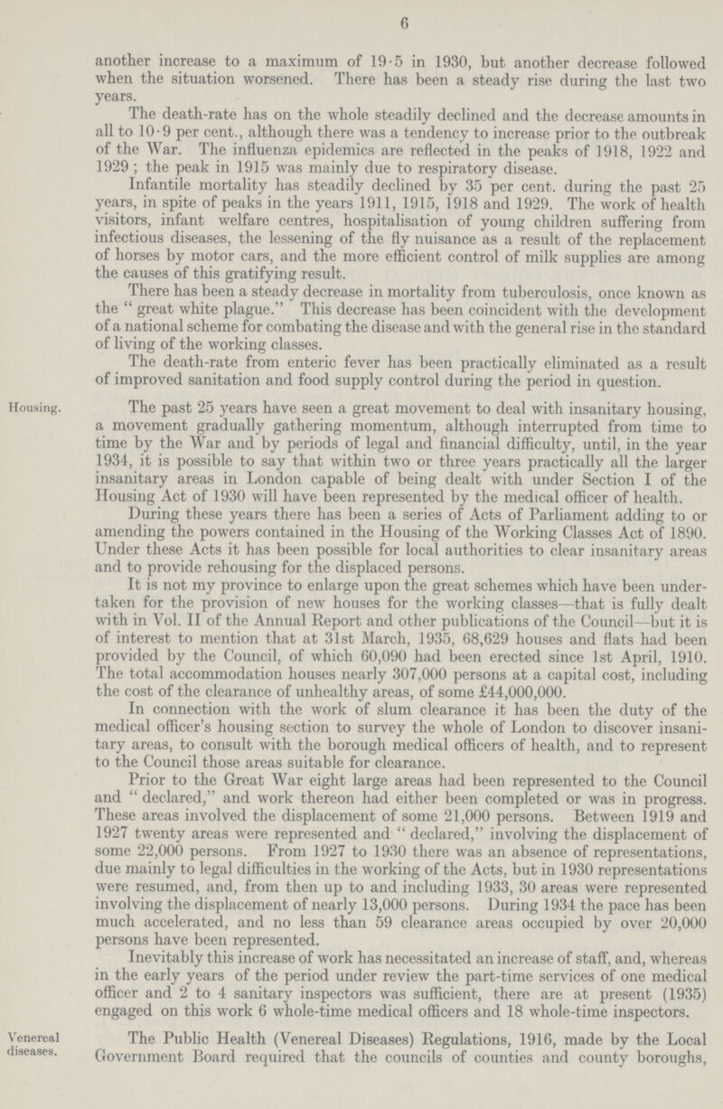 6 another increase to a maximum of 19.5 in 1930, but another decrease followed when the situation worsened. There has been a steady rise during the last two years. The death-rate has on the whole steadily declined and the decrease amounts in all to 10.9 per cent., although there was a tendency to increase prior to the outbreak of the War. The influenza epidemics are reflected in the peaks of 1918, 1922 and 1929; the peak in 1915 was mainly due to respiratory disease. Infantile mortality has steadily declined by 35 per cent. during the past 25 years, in spite of peaks in the years 1911, 1915, 1918 and 1929. The work of health visitors, infant welfare centres, hospitalisation of young children suffering from infectious diseases, the lessening of the fly nuisance as a result of the replacement of horses by motor cars, and the more efficient control of milk supplies are among the causes of this gratifying result. There has been a steady decrease in mortality from tuberculosis, once known as the great white plague. This decrease has been coincident with the development of a national scheme for combating the disease and with the general rise in the standard of living of the working classes. The death-rate from enteric fever has been practically eliminated as a result of improved sanitation and food supply control during the period in question. Housing. The past 25 years have seen a great movement to deal with insanitary housing, a movement gradually gathering momentum, although interrupted from time to time by the War and by periods of legal and financial difficulty, until, in the year 1934, it is possible to say that within two or three years practically all the larger insanitary areas in London capable of being dealt with under Section I of the Housing Act of 1930 will have been represented by the medical officer of health. During these years there has been a series of Acts of Parliament adding to or amending the powers contained in the Housing of the Working Classes Act of 1890. Under these Acts it has been possible for local authorities to clear insanitary areas and to provide rehousing for the displaced persons. It is not my province to enlarge upon the great schemes which have been under taken for the provision of new houses for the working classes—that is fully dealt with in Vol. II of the Annual Report and other publications of the Council—but it is of interest to mention that at 31st March, 1935, 68,629 houses and flats had been provided by the Council, of which 60,090 had been erected since 1st April, 1910. The total accommodation houses nearly 307,000 persons at a capital cost, including the cost of the clearance of unhealthy areas, of some £44,000,000. In connection with the work of slum clearance it has been the duty of the medical officer's housing section to survey the whole of London to discover insani tary areas, to consult with the borough medical officers of health, and to represent to the Council those areas suitable for clearance. Prior to the Great War eight large areas had been represented to the Council and declared, and work thereon had either been completed or was in progress. These areas involved the displacement of some 21,000 persons. Between 1919 and 1927 twenty areas were represented and declared, involving the displacement of some 22,000 persons. From 1927 to 1930 there was an absence of representations, due mainly to legal difficulties in the working of the Acts, but in 1930 representations were resumed, and, from then up to and including 1933, 30 areas were represented involving the displacement of nearly 13,000 persons. During 1934 the pace has been much accelerated, and no less than 59 clearance areas occupied by over 20,000 persons have been represented. Inevitably this increase of work has necessitated an increase of staff, and, whereas in the early years of the period under review the part-time services of one medical officer and 2 to 4 sanitary inspectors was sufficient, there are at present (1935) engaged on this work 6 whole-time medical officers and 18 whole-time inspectors. Venereal diseases. The Public Health (Venereal Diseases) Regulations, 1916, made by the Local Government Board required that the councils of counties and county boroughs,