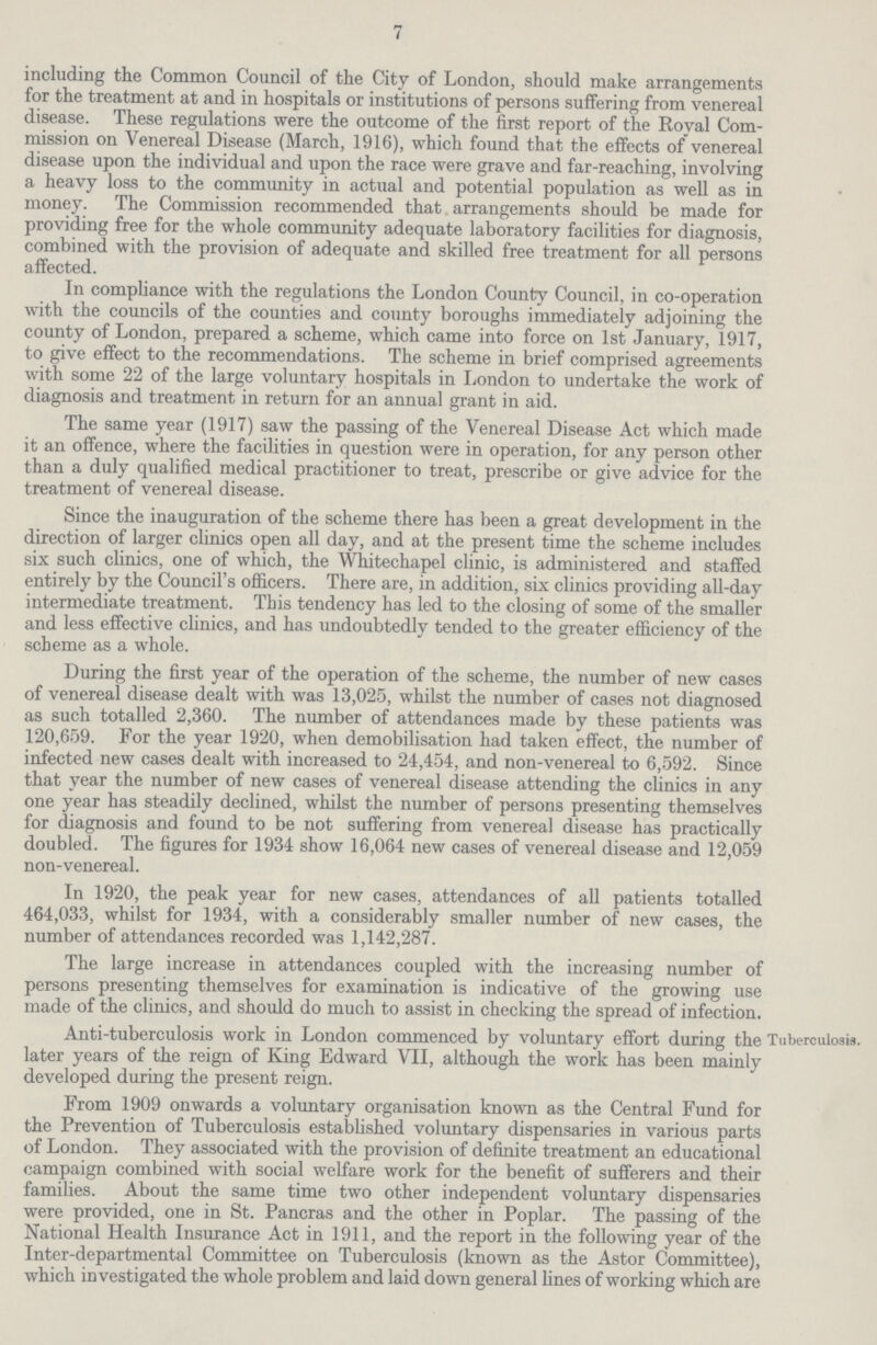 7 including the Common Council of the City of London, should make arrangements for the treatment at and in hospitals or institutions of persons suffering from venereal disease. These regulations were the outcome of the first report of the Royal Com mission on Venereal Disease (March, 1916), which found that the effects of venereal disease upon the individual and upon the race were grave and far-reaching, involving a heavy loss to the community in actual and potential population as well as in money. The Commission recommended that arrangements should be made for providing free for the whole community adequate laboratory facilities for diagnosis, combined with the provision of adequate and skilled free treatment for all persons affected. In compliance with the regulations the London County Council, in co-operation with the councils of the counties and county boroughs immediately adjoining the county of London, prepared a scheme, which came into force on 1st January, 1917, to give effect to the recommendations. The scheme in brief comprised agreements with some 22 of the large voluntary hospitals in London to undertake the work of diagnosis and treatment in return for an annual grant in aid. The same year (1917) saw the passing of the Venereal Disease Act which made it an offence, where the facilities in question were in operation, for any person other than a duly qualified medical practitioner to treat, prescribe or give advice for the treatment of venereal disease. Since the inauguration of the scheme there has been a great development in the direction of larger clinics open all day, and at the present time the scheme includes six such clinics, one of which, the Whitechapel clinic, is administered and staffed entirely by the Council's officers. There are, in addition, six clinics providing all-day intermediate treatment. This tendency has led to the closing of some of the smaller and less effective clinics, and has undoubtedly tended to the greater efficiency of the scheme as a whole. During the first year of the operation of the scheme, the number of new cases of venereal disease dealt with was 13,025, whilst the number of cases not diagnosed as such totalled 2,360. The number of attendances made by these patients was 120,659. For the year 1920, when demobilisation had taken effect, the number of infected new cases dealt with increased to 24,454, and non-venereal to 6,592. Since that year the number of new cases of venereal disease attending the clinics in any one year has steadily declined, whilst the number of persons presenting themselves for diagnosis and found to be not suffering from venereal disease has practically doubled. The figures for 1934 show 16,064 new cases of venereal disease and 12,059 non-venereal. In 1920, the peak year for new cases, attendances of all patients totalled 464,033, whilst for 1934, with a considerably smaller number of new cases, the number of attendances recorded was 1,142,287. The large increase in attendances coupled with the increasing number of persons presenting themselves for examination is indicative of the growing use made of the clinics, and should do much to assist in checking the spread of infection. Anti-tuberculosis work in London commenced by voluntary effort during the later years of the reign of King Edward VII, although the work has been mainly developed during the present reign. From 1909 onwards a voluntary organisation known as the Central Fund for the Prevention of Tuberculosis established voluntary dispensaries in various parts of London. They associated with the provision of definite treatment an educational campaign combined with social welfare work for the benefit of sufferers and their families. About the same time two other independent voluntary dispensaries were provided, one in St. Pancras and the other in Poplar. The passing of the National Health Insurance Act in 1911, and the report in the following year of the Inter-departmental Committee on Tuberculosis (known as the Astor Committee), which investigated the whole problem and laid down general lines of working which are Tuberculosis.