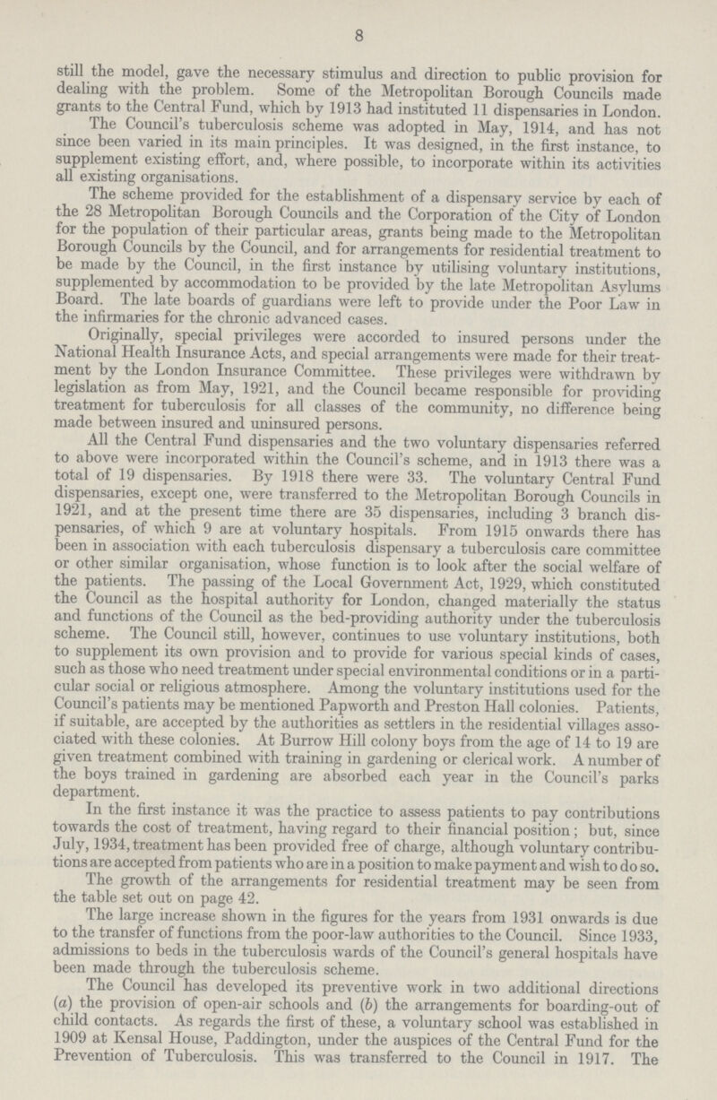 8 still the model, gave the necessary stimulus and direction to public provision for dealing with the problem. Some of the Metropolitan Borough Councils made grants to the Central Fund, which by 1913 had instituted 11 dispensaries in London. The Council's tuberculosis scheme was adopted in May, 1914, and has not since been varied in its main principles. It was designed, in the first instance, to supplement existing effort, and, where possible, to incorporate within its activities all existing organisations. The scheme provided for the establishment of a dispensary service by each of the 28 Metropolitan Borough Councils and the Corporation of the City of London for the population of their particular areas, grants being made to the Metropolitan Borough Councils by the Council, and for arrangements for residential treatment to be made by the Council, in the first instance by utilising voluntary institutions, supplemented by accommodation to be provided by the late Metropolitan Asylums Board. The late boards of guardians were left to provide under the Poor Law in the infirmaries for the chronic advanced cases. Originally, special privileges were accorded to insured persons under the National Health Insurance Acts, and special arrangements were made for their treat ment by the London Insurance Committee. These privileges were withdrawn by legislation as from May, 1921, and the Council became responsible for providing treatment for tuberculosis for all classes of the community, no difference being made between insured and uninsured persons. All the Central Fund dispensaries and the two voluntary dispensaries referred to above were incorporated within the Council's scheme, and in 1913 there was a total of 19 dispensaries. By 1918 there were 33. The voluntary Central Fund dispensaries, except one, were transferred to the Metropolitan Borough Councils in 1921, and at the present time there are 35 dispensaries, including 3 branch dis pensaries, of which 9 are at voluntary hospitals. From 1915 onwards there has been in association with each tuberculosis dispensary a tuberculosis care committee or other similar organisation, whose function is to look after the social welfare of the patients. The passing of the Local Government Act, 1929, which constituted the Council as the hospital authority for London, changed materially the status and functions of the Council as the bed-providing authority under the tuberculosis scheme. The Council still, however, continues to use voluntary institutions, both to supplement its own provision and to provide for various special kinds of cases, such as those who need treatment under special environmental conditions or in a parti cular social or religious atmosphere. Among the voluntary institutions used for the Council's patients may be mentioned Papworth and Preston Hall colonies. Patients, if suitable, are accepted by the authorities as settlers in the residential villages asso ciated with these colonies. At Burrow Hill colony boys from the age of 14 to 19 are given treatment combined with training in gardening or clerical work. A number of the boys trained in gardening are absorbed each year in the Council's parks department. In the first instance it was the practice to assess patients to pay contributions towards the cost of treatment, having regard to their financial position; but, since July, 1934, treatment has been provided free of charge, although voluntary contribu tions are accepted from patients who are in a position to make payment and wish to do so. The growth of the arrangements for residential treatment may be seen from the table set out on page 42. The large increase shown in the figures for the years from 1931 onwards is due to the transfer of functions from the poor-law authorities to the Council. Since 1933, admissions to beds in the tuberculosis wards of the Council's general hospitals have been made through the tuberculosis scheme. The Council has developed its preventive work in two additional directions (a) the provision of open-air schools and (b) the arrangements for boarding-out of child contacts. As regards the first of these, a voluntary school was established in 1909 at Kensal House, Paddington, under the auspices of the Central Fund for the Prevention of Tuberculosis. This was transferred to the Council in 1917. The