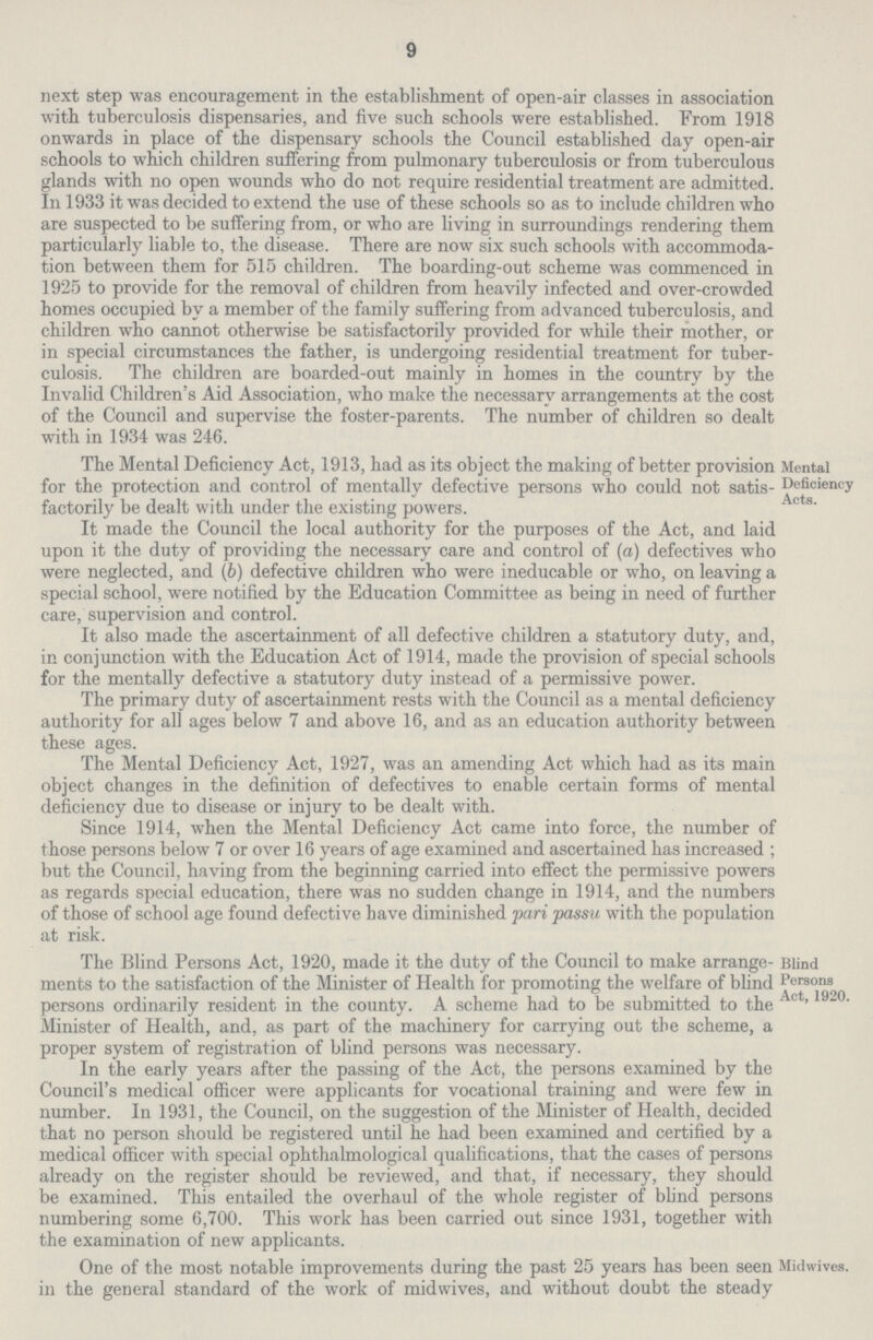 9 next step was encouragement in the establishment of open-air classes in association with tuberculosis dispensaries, and five such schools were established. From 1918 onwards in place of the dispensary schools the Council established day open-air schools to which children suffering from pulmonary tuberculosis or from tuberculous glands with no open wounds who do not require residential treatment are admitted. In 1933 it was decided to extend the use of these schools so as to include children who are suspected to be suffering from, or who are living in surroundings rendering them particularly liable to, the disease. There are now six such schools with accommoda tion between them for 515 children. The boarding-out scheme was commenced in 1925 to provide for the removal of children from heavily infected and over-crowded homes occupied by a member of the family suffering from advanced tuberculosis, and children who cannot otherwise be satisfactorily provided for while their mother, or in special circumstances the father, is undergoing residential treatment for tuber culosis. The children are boarded-out mainly in homes in the country by the Invalid Children's Aid Association, who make the necessary arrangements at the cost of the Council and supervise the foster-parents. The number of children so dealt with in 1934 was 246. Mental Deficiency Acts. The Mental Deficiency Act, 1913, had as its object the making of better provision for the protection and control of mentally defective persons who could not satis factorily be dealt with under the existing powers. It made the Council the local authority for the purposes of the Act, and laid upon it the duty of providing the necessary care and control of (a) defectives who were neglected, and (b) defective children who were ineducable or who, on leaving a special school, were notified by the Education Committee as being in need of further care, supervision and control. It also made the ascertainment of all defective children a statutory duty, and, in conjunction with the Education Act of 1914, made the provision of special schools for the mentally defective a statutory duty instead of a permissive power. The primary duty of ascertainment rests with the Council as a mental deficiency authority for all ages below 7 and above 16, and as an education authority between these ages. The Mental Deficiency Act, 1927, was an amending Act which had as its main object changes in the definition of defectives to enable certain forms of mental deficiency due to disease or injury to be dealt with. Since 1914, when the Mental Deficiency Act came into force, the number of those persons below 7 or over 16 years of age examined and ascertained has increased ; but the Council, having from the beginning carried into effect the permissive powers as regards special education, there was no sudden change in 1914, and the numbers of those of school age found defective have diminished pari passu with the population at risk. Blind Persons Act, 1920. The Blind Persons Act, 1920, made it the duty of the Council to make arrange ments to the satisfaction of the Minister of Health for promoting the welfare of blind persons ordinarily resident in the county. A scheme had to be submitted to the Minister of Health, and, as part of the machinery for carrying out the scheme, a proper system of registration of blind persons was necessary. In the early years after the passing of the Act, the persons examined by the Council's medical officer were applicants for vocational training and were few in number. In 1931, the Council, on the suggestion of the Minister of Health, decided that no person should be registered until he had been examined and certified by a medical officer with special ophthalmological qualifications, that the cases of persons already on the register should be reviewed, and that, if necessary, they should be examined. This entailed the overhaul of the whole register of blind persons numbering some 6,700. This work has been carried out since 1931, together with the examination of new applicants. One of the most notable improvements during the past 25 years has been seen Midwives. in the general standard of the work of midwives, and without doubt the steady