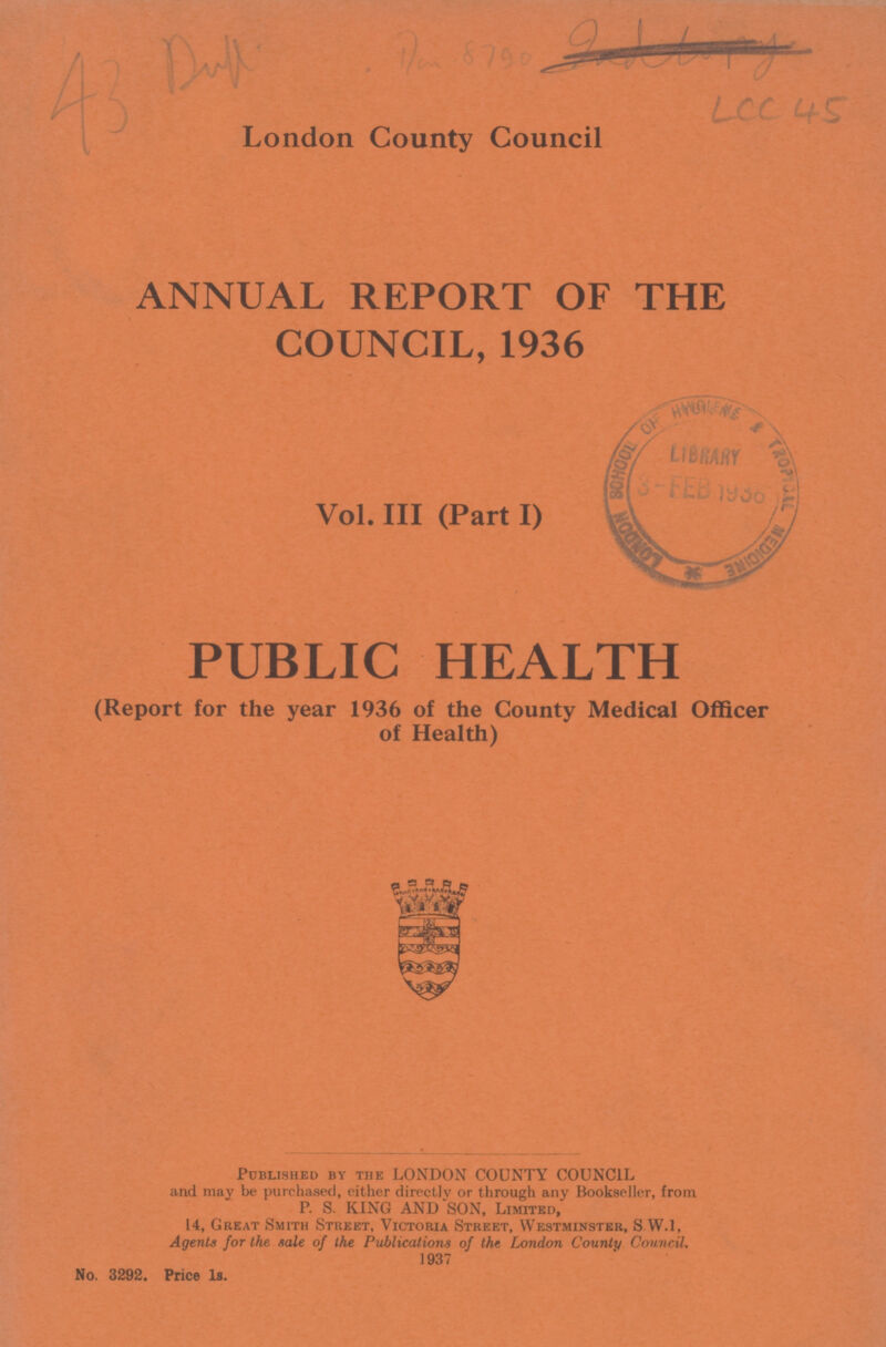LCC 45 London County Council ANNUAL REPORT OF THE COUNCIL, 1936 Vol. III (Part I) PUBLIC HEALTH (Report for the year 1936 of the County Medical Officer of Health) Published by the LONDON COUNTY COUNCIL and may be purchased, either directly or through any Bookseller, from P. S. KING AND SON, Limited, 14, Great Smith Street, Victoria Street, Westminster, S W.I, Agents for the sale of the Publications of the London County Council. 1937 No. 3292. Price 1s.