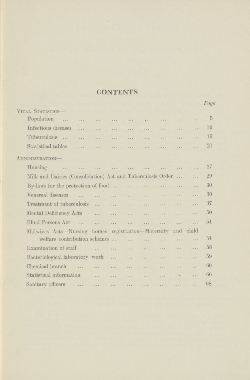 CONTENTS Page Vital Statistics— Population 5 Infectious diseases 10 Tuberculosis 16 Statistical tables 21 Administration— Housing 27 Milk and Dairies (Consolidation) Act and Tuberculosis Order 29 By-laws for the protection of food 30 Venereal diseases 30 Treatment of tuberculosis 37 Mental Deficiency Acts 50 Blind Persons Act 51 Midwives Acts—Nursing homes registration—Maternity and child welfare contribution schemes 51 Examination of staff 58 Bacteriological laboratory work 59 Chemical branch 60 Statistical information 66 Sanitary officers 68