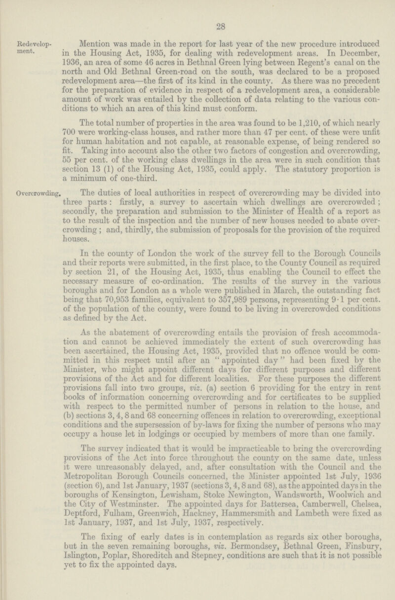 28 Redevelop ment. Mention was made in the report for last year of the new procedure introduced in the Housing Act, 1935, for dealing with redevelopment areas. In December, 1936, an area of some 46 acres in Bethnal Green lying between Regent's canal on the north and Old Bethnal Green-road on the south, was declared to be a proposed redevelopment area—the first of its kind in the county. As there was no precedent for the preparation of evidence in respect of a redevelopment area, a considerable amount of work was entailed by the collection of data relating to the various con ditions to which an area of this kind must conform. The total number of properties in the area was found to be 1,210, of which nearly 700 were working-class houses, and rather more than 47 per cent. of these were unfit for human habitation and not capable, at reasonable expense, of being rendered so fit. Taking into account also the other two factors of congestion and overcrowding, 55 per cent. of the working class dwellings in the area were in such condition that section 13 (1) of the Housing Act, 1935, could apply. The statutory proportion is a minimum of one-third. Overcrowding. The duties of local authorities in respect of overcrowding may be divided into three parts: firstly, a survey to ascertain which dwellings are overcrowded; secondly, the preparation and submission to the Minister of Health of a report as to the result of the inspection and the number of new houses needed to abate over crowding; and, thirdly, the submission of proposals for the provision of the required houses. In the county of London the work of the survey fell to the Borough Councils and their reports were submitted, in the first place, to the County Council as required by section 21, of the Housing Act, 1935, thus enabling the Council to effect the necessary measure of co-ordination. The results of the survey in the various boroughs and for London as a whole were published in March, the outstanding fact being that 70,953 families, equivalent to 357,989 persons, representing 9.1 per cent. of the population of the county, were found to be living in overcrowded conditions as defined by the Act. As the abatement of overcrowding entails the provision of fresh accommoda tion and cannot be achieved immediately the extent of such overcrowding has been ascertained, the Housing Act, 1935, provided that no offence would be com mitted in this respect until after an appointed day had been fixed by the Minister, who might appoint different days for different purposes and different provisions of the Act and for different localities. For these purposes the different provisions fall into two groups, viz. (a) section 6 providing for the entry in rent books of information concerning overcrowding and for certificates to be supplied with respect to the permitted number of persons in relation to the house, and (b) sections 3,4,8 and 68 concerning offences in relation to overcrowding, exceptional conditions and the supersession of by-laws for fixing the number of persons who may occupy a house let in lodgings or occupied by members of more than one family. The survey indicated that it would be impracticable to bring the overcrowding provisions of the Act into force throughout the county on the same date, unless it were unreasonably delayed, and, after consultation with the Council and the Metropolitan Borough Councils concerned, the Minister appointed 1st July, 1936 (section 6), and 1st January, 1937 (sections 3,4,8 and 68), as the appointed days in the boroughs of Kensington, Lewisham, Stoke Newington, Wandsworth, Woolwich and the City of Westminster. The appointed days for Battersea, Camberwell, Chelsea, Deptford, Fulham, Greenwich, Hackney, Hammersmith and Lambeth were fixed as 1st January, 1937, and 1st July, 1937, respectively. The fixing of early dates is in contemplation as regards six other boroughs, but in the seven remaining boroughs, viz. Bermondsey, Bethnal Green, Finsbury, Islington, Poplar, Shoreditch and Stepney, conditions are such that it is not possible yet to fix the appointed days.