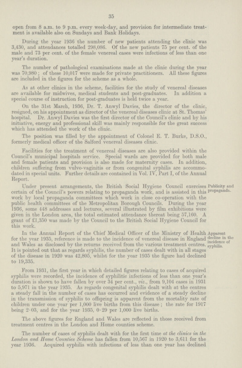 35 open from 8 a.m. to 9 p.m. every week-day, and provision for intermediate treat ment is available also on Sundays and Bank Holidays. During the year 1936 the number of new patients attending the clinic was 3,430, and attendances totalled 298,086. Of the new patients 75 per cent. of the male and 73 per cent. of the female venereal cases were infections of less than one year's duration. The number of pathological examinations made at the clinic during the year was 70,980; of these 10,017 were made for private practitioners. All these figures are included in the figures for the scheme as a whole. As at other clinics in the scheme, facilities for the study of venereal diseases are available for midwives, medical students and post-graduates. In addition a special course of instruction for post-graduates is held twice a year. On the 31st March, 1936, Dr. T. Anwyl Davies, the director of the clinic, resigned, on his appointment as director of the venereal diseases clinic at St. Thomas' hospital. Dr. Anwyl Davies was the first director of the Council's clinic and by his initiative, energy and professional skill was mainly responsible for the great success which has attended the work of the clinic. The position was filled by the appointment of Colonel E. T. Burke, D.S.O., formerly medical officer of the Salford venereal diseases clinic. Facilities for the treatment of venereal diseases are also provided within the Council's municipal hospitals service. Special wards are provided for both male and female patients and provision is also made for maternity cases. In addition, children suffering from vulvo-vaginitis or from congenital syphilis are accommo dated in special units. Further details are contained in Vol. IV, Part I, of the Annual Report. Under present arrangements, the British Social Hygiene Council exercises certain of the Council's powers relating to propaganda work, and is assisted in this work by local propaganda committees which work in close co-operation with the public health committees of the Metropolitan Borough Councils. During the year 1936, some 448 addresses and lectures, several illustrated by film exhibitions were given in the London area, the total estimated attendance thereat being 57,160. A grant of £1,350 was made by the Council to the British Social Hygiene Council for this work. Publicity and propaganda. In the Annual Report of the Chief Medical Officer of the Ministry of Health for the year 1935, reference is made to the incidence of venereal disease in England and Wales as disclosed by the returns received from the various treatment centres. It is pointed out that as regards syphilis, the number of cases dealt with in all stages of the disease in 1920 was 42,805, whilst for the year 1935 the figure had declined to 19,335. Apparent decline in the incidence of syphilis. From 1931, the first year in which detailed figures relating to cases of acquired syphilis were recorded, the incidence of syphilitic infections of less than one year's duration is shown to have fallen by over 34 per cent., viz., from 9,104 cases in 1931 to 5,971 in the year 1935. As regards congenital syphilis dealt with at the centres a steady fall in the number of cases has occurred and evidence of a steady decline in the transmission of syphilis to offspring is apparent from the mortality rate of children under one year per 1,000 live births from this disease; the rate for 1917 being 2.03, and for the year 1935, 0.29 per 1,000 live births. The above figures for England and Wales are reflected in those received from treatment centres in the London and Home counties scheme. The number of cases of syphilis dealt with for the first time at the clinics in the London and Home Counties Scheme has fallen from 10,567 in 1920 to 3,611 for the year 1936. Acquired syphilis with infections of less than one year has declined