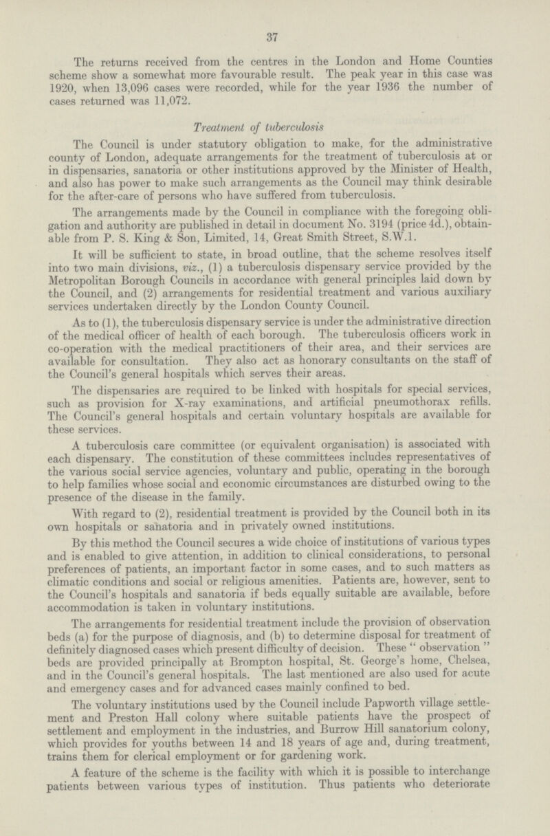 37 The returns received from the centres in the London and Home Counties scheme show a somewhat more favourable result. The peak year in this case was 1920, when 13,096 cases were recorded, while for the year 1936 the number of cases returned was 11,072. Treatment of tuberculosis The Council is under statutory obligation to make, for the administrative county of London, adequate arrangements for the treatment of tuberculosis at or in dispensaries, sanatoria or other institutions approved by the Minister of Health, and also has power to make such arrangements as the Council may think desirable for the after-care of persons who have suffered from tuberculosis. The arrangements made by the Council in compliance with the foregoing obli gation and authority are published in detail in document No. 3194 (price 4d.), obtain able from P. S. King & Son, Limited, 14, Great Smith Street, S.W.1. It will be sufficient to state, in broad outline, that the scheme resolves itself into two main divisions, viz., (1) a tuberculosis dispensary service provided by the Metropolitan Borough Councils in accordance with general principles laid down by the Council, and (2) arrangements for residential treatment and various auxiliary services undertaken directly by the London County Council. As to (1), the tuberculosis dispensary service is under the administrative direction of the medical officer of health of each borough. The tuberculosis officers work in co-operation with the medical practitioners of their area, and their services are available for consultation. They also act as honorary consultants on the staff of the Council's general hospitals which serves their areas. The dispensaries are required to be linked with hospitals for special services, such as provision for X-ray examinations, and artificial pneumothorax refills. The Council's general hospitals and certain voluntary hospitals are available for these services. A tuberculosis care committee (or equivalent organisation) is associated with each dispensary. The constitution of these committees includes representatives of the various social service agencies, voluntary and public, operating in the borough to help families whose social and economic circumstances are disturbed owing to the presence of the disease in the family. With regard to (2), residential treatment is provided by the Council both in its own hospitals or sanatoria and in privately owned institutions. By this method the Council secures a wide choice of institutions of various types and is enabled to give attention, in addition to clinical considerations, to personal preferences of patients, an important factor in some cases, and to such matters as climatic conditions and social or religious amenities. Patients are, however, sent to the Council's hospitals and sanatoria if beds equally suitable are available, before accommodation is taken in voluntary institutions. The arrangements for residential treatment include the provision of observation beds (a) for the purpose of diagnosis, and (b) to determine disposal for treatment of definitely diagnosed cases which present difficulty of decision. These observation beds are provided principally at Brompton hospital, St. George's home, Chelsea, and in the Council's general hospitals. The last mentioned are also used for acute and emergency cases and for advanced cases mainly confined to bed. The voluntary institutions used by the Council include Papworth village settle ment and Preston Hall colony where suitable patients have the prospect of settlement and employment in the industries, and Burrow Hill sanatorium colony, which provides for youths between 14 and 18 years of age and, during treatment, trains them for clerical employment or for gardening work. A feature of the scheme is the facility with which it is possible to interchange patients between various types of institution. Thus patients who deteriorate