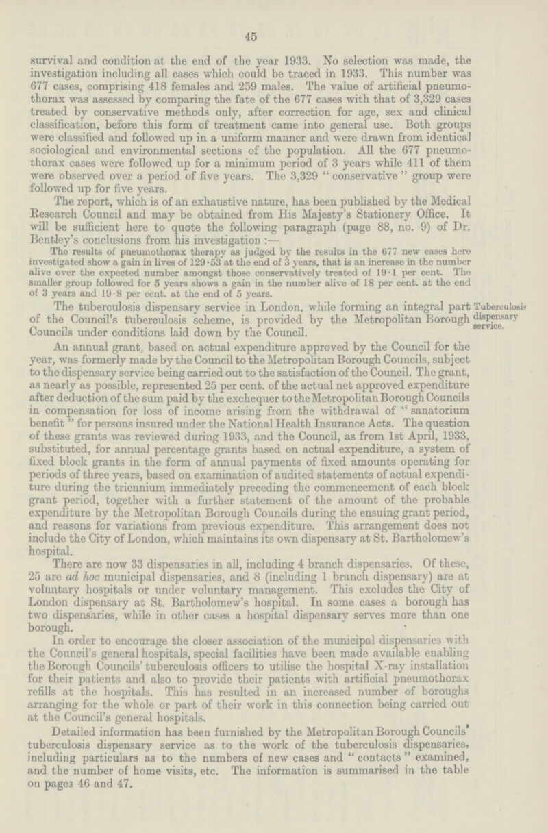 45 survival and condition at the end of the year 1933. No selection was made, the investigation including all cases which could be traced in 1933. This number was 677 cases, comprising 418 females and 259 males. The value of artificial pneumo thorax was assessed by comparing the fate of the 677 cases with that of 3,329 cases treated by conservative methods only, after correction for age, sex and clinical classification, before this form of treatment came into general use. Both groups were classified and followed up in a uniform manner and were drawn from identical sociological and environmental sections of the population. All the 677 pneumo thorax cases were followed up for a minimum period of 3 years while 411 of them were observed over a period of five years. The 3,329 conservative group were followed up for five years. The report, which is of an exhaustive nature, has been published by the Medical Research Council and may be obtained from His Majesty's Stationery Office. It will be sufficient here to quote the following paragraph (page 88, no. 9) of Dr. Bentley's conclusions from his investigation:— The results of pneumothorax therapy as judged by the results in the 677 new cases here investigated show a gain in lives of 129.53 at the end of 3 years, that is an increase in the number alive over the expected number amongst those conservatively treated of 19.1 per cent. The smaller group followed for 5 years shows a gain in the number alive of 18 per cent. at the end of 3 years and 19.8 per cent. at the end of 5 years. The tuberculosis dispensary service in London, while forming an integral part of the Council's tuberculosis scheme, is provided by the Metropolitan Borough Councils under conditions laid down by the Council. Tuberculosis dispensary service. An annual grant, based on actual expenditure approved by the Council for the year, was formerly made by the Council to the Metropolitan Borough Councils, subject to the dispensary service being carried out to the satisfaction of the Council. The grant, as nearly as possible, represented 25 per cent. of the actual net approved expenditure after deduction of the sum paid by the exchequer to the Metropolitan Borough Councils in compensation for loss of income arising from the withdrawal of sanatorium benefit for persons insured under the National Health Insurance Acts. The question of these grants was reviewed during 1933, and the Council, as from 1st April, 1933, substituted, for annual percentage grants based on actual expenditure, a system of fixed block grants in the form of annual payments of fixed amounts operating for periods of three years, based on examination of audited statements of actual expendi ture during the triennium immediately preceding the commencement of each block grant period, together with a further statement of the amount of the probable expenditure by the Metropolitan Borough Councils during the ensuing grant period, and reasons for variations from previous expenditure. This arrangement does not include the City of London, which maintains its own dispensary at St. Bartholomew's hospital. There are now 33 dispensaries in all, including 4 branch dispensaries. Of these, 25 are ad hoc municipal dispensaries, and 8 (including 1 branch dispensary) are at voluntary hospitals or under voluntary management. This excludes the City of London dispensary at St. Bartholomew's hospital. In some cases a borough has two dispensaries, while in other cases a hospital dispensary serves more than one borough. In order to encourage the closer association of the municipal dispensaries with the Council's general hospitals, special facilities have been made available enabling the Borough Councils' tuberculosis officers to utilise the hospital X-ray installation for their patients and also to provide their patients with artificial pneumothorax refills at the hospitals. This has resulted in an increased number of boroughs arranging for the whole or part of their work in this connection being carried out at the Council's general hospitals. Detailed information has been furnished by the Metropolitan Borough Councils tuberculosis dispensary service as to the work of the tuberculosis dispensaries, including particulars as to the numbers of new cases and contacts examined, and the number of home visits, etc. The information is summarised in the table on pages 46 and 47.