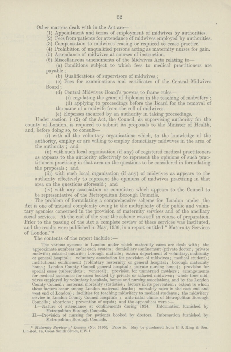 52 Other matters dealt with in the Act are— (1) Appointment and terms of employment of mid wives by authorities (2) Fees from patients for attendance of midwives employed by authorities. (3) Compensation to midwives ceasing or required to cease practice. (4) Prohibition of unqualified persons acting as maternity nurses for gain. (5) Attendance of midwives at courses of instruction. (6) Miscellaneous amendments of the Midwives Acts relating to— (a) Conditions subject to which fees to medical practitioners are payable; (b) Qualifications of supervisors of midwives ; (c) Fees for examinations and certificates of the Central Midwives Board; (d) Central Midwives Board's powers to frame rules— (i) regulating the grant of diplomas in the teaching of midwifery ; (ii) applying to proceedings before the Board for the removal of the name of a midwife from the roll of midwives. (e) Expenses incurred by an authority in taking proceedings. Under section 1 (2) of the Act, the Council, as supervising authority for the county of London, is required to submit its proposals to the Minister of Health, and, before doing so, to consult— (i) with all the voluntary organisations which, to the knowledge of the authority, employ or are willing to employ domiciliary midwives in the area of the authority; and (ii) with such local organisation (if any) of registered medical practitioners as appears to the authority effectively to represent the opinions of such prac titioners practising in that area on the questions to be considered in formulating the proposals ; and (iii) with such local organisation (if any) of midwives as appears to the authority effectively to represent the opinions of midwives practising in that area on the questions aforesaid ; and (iv) with any association or committee which appears to the Council to be representative of the Metropolitan Borough Councils. The problem of formulating a comprehensive scheme for London under the Act is one of unusual complexity owing to the multiplicity of the public and volun tary agencies concerned in the provision of maternity services and of the ancillary social services. At the end of the year the scheme was still in course of preparation. Prior to the passing of the Act a complete review of these services was instituted, and the results were published in May, 1936, in a report entitled  Maternity Services of London.* The contents of the report include:— The various systems in London under which maternity cases are dealt with ; the approximate numbers under each system ; domiciliary confinement (private doctor; private midwife; salaried midwife; borough midwife ; extern department of voluntary, maternity or general hospital; voluntary association for provision of midwives; medical student); institutional confinement (voluntary maternity or general hospital; borough maternity home; London County Council general hospital; private nursing home); provision for special cases (tuberculous; venereal); provision for unmarried mothers; arrangements for medical assistance for cases booked by private or salaried midwives; whole-time mid wives employed by voluntary hospitals, homes and nursing associations, and by the London County Council; maternal mortality (statistics; factors in its prevention; extent to which these factors occur among London maternal deaths; mortality rates in the east end and west end of London); facilities for teaching midwifery to medical students; the midwifery service in London County Council hospitals; ante-natal clinics of Metropolitan Borough Councils ; abortions ; prevention of sepsis ; and the appendices were :— I.—Nature of attendance at confinements during 1934. Information furnished by Metropolitan Borough Councils. II.—Provision of nursing for patients booked by doctors. Information furnished by Metropolitan Borough Councils. * Maternity Services of London (No. 3195). Price Is. May be purchased from P. S. King & Son, Limited, 14, Great Smith Street, S.W.I.