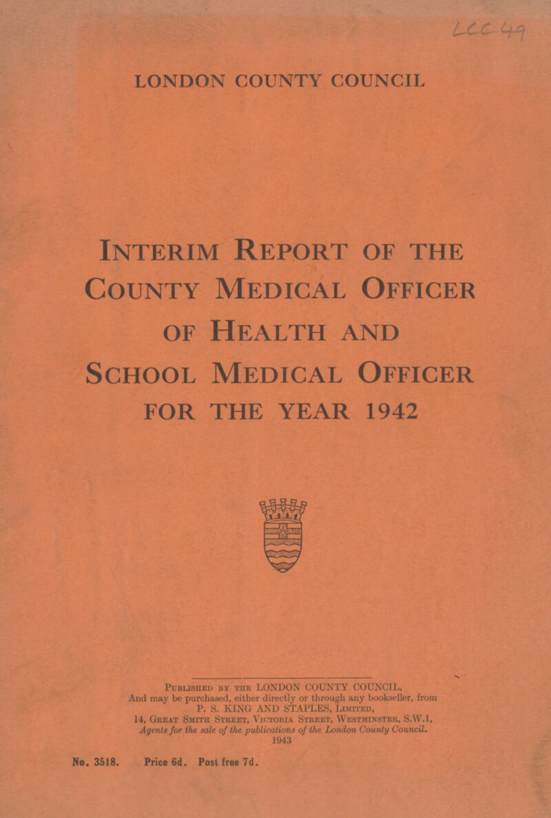 LCC 49 LONDON COUNTY COUNCIL Interim Report of the County Medical Officer of Health and School Medical Officer for the year 1942 Published by the LONDON COUNTY COUNCIL, And may be purchased, either directly or through any bookseller, from P. S. KING AND STAPLES, Limited, 14, Great Smith Street, Victoria Street, Westminster, S.W.1, Agents for the sale of the publications of the London County Council. 1943 No. 3518. Price 6d. Post free 7d.