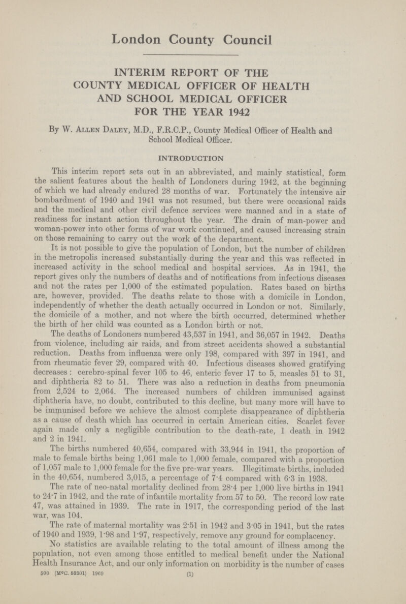 London County Council INTERIM REPORT OF THE COUNTY MEDICAL OFFICER OF HEALTH AND SCHOOL MEDICAL OFFICER FOR THE YEAR 1942 By W. Allen Daley, M.D., F.R.C.P., County Medical Officer of Health and School Medical Officer. INTRODUCTION This interim report sets out in an abbreviated, and mainly statistical, form the salient features about the health of Londoners during 1942, at the beginning of which we had already endured 28 months of war. Fortunately the intensive air bombardment of 1940 and 1941 was not resumed, but there were occasional raids and the medical and other civil defence services were manned and in a state of readiness for instant action throughout the year. The drain of man-power and woman-power into other forms of war work continued, and caused increasing strain on those remaining to carry out the work of the department. It is not possible to give the population of London, but the number of children in the metropolis increased substantially during the year and this was reflected in increased activity in the school medical and hospital services. As in 1941, the report gives only the numbers of deaths and of notifications from infectious diseases and not the rates per 1,000 of the estimated population. Rates based on births are, however, provided. The deaths relate to those with a domicile in London, independently of whether the death actually occurred in London or not. Similarly, the domicile of a mother, and not where the birth occurred, determined whether the birth of her child was counted as a London birth or not. The deaths of Londoners numbered 43,537 in 1941, and 36,057 in 1942. Deaths from violence, including air raids, and from street accidents showed a substantial reduction. Deaths from influenza were only 198, compared with 397 in 1941, and from rheumatic fever 29, compared with 40. Infectious diseases showed gratifying decreases: cerebro-spinal fever 105 to 46, enteric fever 17 to 5, measles 51 to 31, and diphtheria 82 to 51. There was also a reduction in deaths from pneumonia from 2,524 to 2,064. The increased numbers of children immunised against diphtheria have, no doubt, contributed to this decline, but many more will have to be immunised before we achieve the almost complete disappearance of diphtheria as a cause of death which has occurred in certain American cities. Scarlet fever again made only a negligible contribution to the death-rate, 1 death in 1942 and 2 in 1941. The births numbered 40,654, compared with 33,944 in 1941, the proportion of male to female births being 1,061 male to 1,000 female, compared with a proportion of 1,057 male to 1,000 female for the five pre-war years. Illegitimate births, included in the 40,654, numbered 3,015, a percentage of 7.4 compared with 6.3 in 1938. The rate of neo-natal mortality declined from 28.4 per 1,000 live births in 1941 to 24.7 in 1942, and the rate of infantile mortality from 57 to 50. The record low rate 47, was attained in 1939. The rate in 1917, the corresponding period of the last war, was 104. The rate of maternal mortality was 2.51 in 1942 and 3.05 in 1941, but the rates of 1940 and 1939, 1.98 and 1.97, respectively, remove any ground for complacency. No statistics are available relating to the total amount of illness among the population, not even among those entitled to medical benefit under the National Health Insurance Act, and our only information on morbidity is the number of cases 600 (M°C. 50301) 1969 (1)