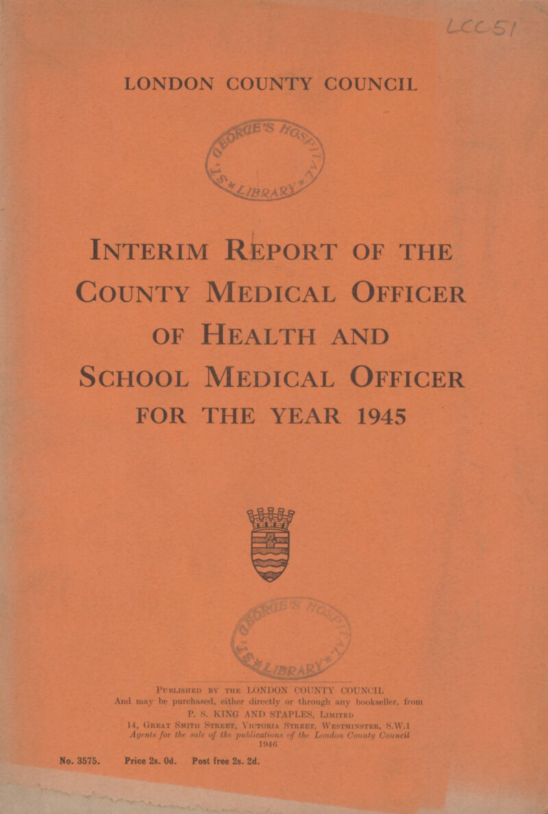 LCC 51 LONDON COUNTY COUNCIL Interim Report of the County Medical Officer of Health and School Medical Officer for the year 1945 Published by the LONDON COUNTY COUNCIL And may be purchased, either directly or through any bookseller, from P. S. KING AND STAPLES, Limited 14, Great Smith Street, victoria Street, Westminster, S.W.I Agents for the title of the publications of the London County Council 1946 No. 3575. Price 2s. 0d. Post free 2s. 2d.