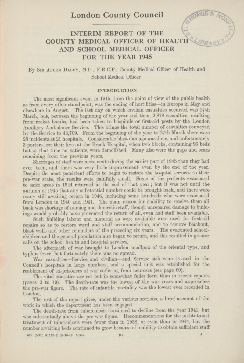 London County Council INTERIM REPORT OF THE COUNTY MEDICAL OFFICER OF HEALTH AND SCHOOL MEDICAL OFFICER FOR THE YEAR 1945 By Sir Allen Daley, M.D., F.R.C.P., County Medical Officer of Health and School Medical Officer INTRODUCTION The most significant event in 1945, from the point of view of the public health as from every other standpoint, was the ending of hostilities—in Europe in May and elsewhere in August. The last day on which civilian casualties occurred was 27th March, but, between the beginning of the year and then, 2,878 casualties, resulting from rocket bombs, had been taken to hospitals or first-aid posts by the London Auxiliary Ambulance Service. This brings the total number of casualties conveyed by the Service to 48,709. From the beginning of the year to 27th March there were 25 incidents at 21 hospitals. Considerable blast damage was done, and unfortunately 3 porters lost their lives at the Brook Hospital, when two blocks, containing 96 beds but at that time no patients, were demolished. Many also were the gaps and scars remaining from the previous years. Shortages of staff were more acute during the earlier part of 1945 than they had ever been, and there was very little improvement even by the end of the year. Despite the most persistent efforts to begin to restore the hospital services to their pre-war state, the results were painfully small. Some of the patients evacuated to safer areas in 1944 returned at the end of that year; but it was not until the autumn of 1945 that any substantial number could be brought back, and there were many still awaiting return in 1946, including some hundreds who were evacuated from London in 1940 and 1941. The main reason for inability to receive them all back was shortage of nursing and domestic staff, though unrepaired damage to build ings would probably have prevented the return of all, even had staff been available. Such building labour and material as were available were used for first-aid repairs so as to restore ward and staff accommodation, and to remove blackout, blast walls and other reminders of the preceding six years. The evacuated school children and the general population also began to return, and this resulted in greater calls on the school health and hospital services. The aftermath of war brought to London smallpox of the oriental type, and typhus fever, but fortunately there was no spread. War casualties-Service and civilian-and Service sick were treated in the Council's hospitals in large numbers, and a special unit was established for the reablement of ex-prisoners of war suffering from neuroses (see page 60). The vital statistics are set out in somewhat fuller form than in recent reports (pages 3 to 19). The death-rate was the lowest of the war years and approaches the pre-war figure. The rate of infantile mortality was the lowest ever recorded in London. The rest of the report gives, under the various sections, a brief account of the work in which the department has been engaged. The death-rate from tuberculosis continued to decline from the year 1941, but was substantially above the pre-war figure. Recommendations for the institutional treatment of tuberculosis were fewer than in 1938, or even than in 1944, but the number awaiting beds continued to grow because of inability to obtain sufficient staff 800 (MºC. 61533-6) 28-10-46 3089A. (1) A