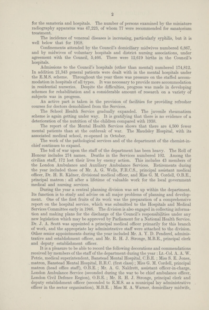 2 for the sanatoria and hospitals. The number of persons examined by the miniature radiography apparatus was 47,223, of whom 77 were recommended for sanatorium treatment. The incidence of venereal diseases is increasing, particularly syphilis, but it is well below that for 1918. Confinements attended by the Council's domiciliary midwives numbered 6,867, and by midwives of voluntary hospitals and district nursing associations, under agreement with the Council, 5,466. There were 12,619 births in the Council's hospitals. Admissions to the Council's hospitals (other than mental) numbered 174,812. In addition 21,343 general patients were dealt with in the mental hospitals under the E.M.S. scheme. Throughout the year there was pressure on the staffed accom modation in hospitals of all types. It was necessary to provide more accommodation in residential nurseries. Despite the difficulties, progress was made in developing schemes for rehabilitation and a considerable amount of research on a variety of subjects was in progress. An active part is taken in the provision of facilities for providing refresher courses for doctors demobilised from the Services. The School Health Service gradually expanded. The juvenile rheumatism scheme is again getting under way. It is gratifying that there is no evidence of a deterioration of the nutrition of the children compared with 1938. The report of the Mental Health Services shows that there are 4,500 fewer mental patients than at the outbreak of war. The Maudsley Hospital, with its associated medical school, re-opened in October. The work of the pathological services and of the department of the chemist-in chief continues to expand. The toll of war upon the staff of the department has been heavy. The Roll of Honour includes 274 names. Deaths in the Services numbered 102. Among the civilian staff, 172 lost their lives by enemy action. This includes 43 members of the London Ambulance and Auxiliary Ambulance Services. Retirements during the year included those of Mr. A. G. Wells, F.R.C.S., principal assistant medical officer, Dr. H. R. Kidner, divisional medical officer, and Miss G. M. Cordell, O.B.E., principal matron : all after a lifetime of valuable work for the local government medical and nursing services. During the year a central planning division was set up within the department. Its function is to study and advise on all major problems of planning and develop ment. One of the first fruits of its work was the preparation of a comprehensive report on the hospital service, which was submitted to the Hospitals and Medical Services Committee early in 1946. The division is also engaged in collecting informa tion and making plans for the discharge of the Council's responsibilities under any new legislation which may be approved by Parliament for a National Health Service. Dr. J. A. Scott was appointed a principal medical officer primarily for this branch of work, and the appropriate lay administrative staff were attached to the division. Other senior appointments during the year included Mr. A. Y. D. Penderel, adminis trative and establishment officer, and Mr. R. H. J. Stronge, M.B.E., principal clerk and deputy establishment officer. It is a pleasure to be able to record the following decorations and commendations received by members of the staff of the department during the year : Lt.-Col. A. A. W. Petrie, medical superintendent, Banstead Mental Hospital, C.B.E. ; Miss S. E. Jones, matron, Banstead Mental Hospital, R.R.C. (first class); Miss G. M. Cordell, principal matron (head office staff), O.B.E.; Mr. A. G. Naldrett, assistant officer-in-charge, London Ambulance Service (seconded during the war to be chief ambulance officer, London Civil Defence Region), O.B.E.; Mr. R. H. J. Stronge, principal clerk and deputy establishment officer (seconded to E.M.S. as a municipal lay administrative officer in the sector organisation), M.B.E.; Miss M. A. Warner, domiciliary midwife,