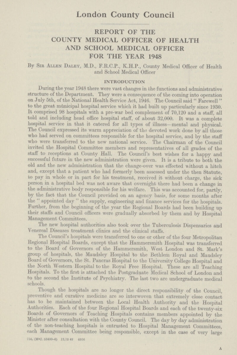 London County Council REPORT OF THE COUNTY MEDICAL OFFICER OF HEALTH AND SCHOOL MEDICAL OFFICER FOR THE YEAR 1948 By Sir Allen Daley, M.D., F.R.C.P., K.H.P., County Medical Officer of Health and School Medical Officer INTRODUCTION During the year 1948 there were vast changes in the functions and administrative structure of the Department. They were a consequence of the coming into operation on July 5th, of the National Health Service Act, 1946. The Council said Farewell to the great municipal hospital service which it had built up particularly since 1930. It comprised 98 hospitals with a pre-war bed complement of 70,120 and a staff, all told and including head office hospital staff, of about 32,000. It was a complete hospital service in that it catered for all types of illness—mental and physical. The Council expressed its warm appreciation of the devoted work done by all those who had served on committees responsible for the hospital service, and by the staff who were transferred to the new national service. The Chairman of the Council invited the Hospital Committee members and representatives of all grades of the staff to receptions at County Hall. The Council's best wishes for a happy and successful future in the new administration were given. It is a tribute to both the old and the new administration that the change-over was effected without a hitch and, except that a patient who had formerly been assessed under the then Statute, to pay in whole or in part for his treatment, received it without charge, the sick person in a hospital bed was not aware that overnight there had been a change in the administrative body responsible for his welfare. This was accounted for, partly, by the fact that the Council provided on an agency basis, for some months after the  appointed day  the supply, engineering and finance services for the hospitals. Further, from the beginning of the year the Regional Boards had been building up their staffs and Council officers were gradually absorbed by them and by Hospital Management Committees. The new hospital authorities also took over the Tuberculosis Dispensaries and Venereal Diseases treatment clinics and the clinical staffs. The Council's hospitals were transferred to one or other of the four Metropolitan Regional Hospital Boards, except that the Hammersmith Hospital was transferred to the Board of Governors of the Hammersmith, West, London and St. Mark's group of hospitals, the Maudsley Hospital to the Bethlem Royal and Maudsley Board of Governors, the St. Pancras Hospital to the University College Hospital and the North Western Hospital to the Royal Free Hospital. These are all Teaching Hospitals. To the first is attached the Postgraduate Medical School of London and to the second the Institute of Psychiatry. The last two are undergraduate medical schools. Though the hospitals are no longer the direct responsibility of the Council, preventive and curative medicine are so interwoven that extremely close contact has to be maintained between the Local Health Authority and the Hospital Authorities. Each of the four Regional Hospital Boards and each of the twenty-six Boards of Governors of Teaching Hospitals contains members appointed by the Minister after consultation with the County Council. The day by day administration of the non-teaching hospitals is entrusted to Hospital Management Committees, each Management Committee being responsible, except in the case of very large 756. (m°C. 53400-6) 12.13 49 4956 a