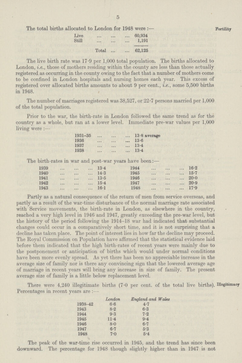 5 The total births allocated to London for 1948 were:— Live 60,934 Still 1,191 Total 62,125 The live birth rate was 17.9 per 1,000 total population. The births allocated to London, i.e., those of mothers residing within the county are less than those actually registered as occurring in the county owing to the fact that a number of mothers come to be confined in London hospitals and nursing homes each year. This excess of registered over allocated births amounts to about 9 per cent., i.e., some 5,500 births in 1948. The number of marriages registered was 38,527, or 22.7 persons married per 1,000 of the total population. Prior to the war, the birth-rate in London followed the same trend as for the country as a whole, but ran at a lower level. Immediate pre-war values per 1,000 living were :— 1931-35 13.8 average 1936 13.6 1937 13.4 1938 13.4 The birth-rates in war and post-war years have been:— 1939 13.4 1944 16.2 1940 14.3 1945 15.7 1941 13.5 1946 200 1942 15.4 1947 20.9 1943 16.1 1948 17.9 Partly as a natural consequence of the return of men from service overseas, and partly as a result of the war-time disturbance of the normal marriage rate associated with Service movements, the birth-rate in London, as elsewhere in the country, reached a very high level in 1946 and 1947, greatly exceeding the pre-war level, but the history of the period following the 1914-18 war had indicated that substantial changes could occur in a comparatively short time, and it is not surprising that a decline has taken place. The point of interest lies in how far the decline may proceed. The Royal Commission on Population have affirmed that the statistical evidence laid before them indicated that the high birth-rates of recent years were mainly due to the postponement or anticipation of births which would under normal conditions have been more evenly spread. As yet there has been no appreciable increase in the average size of family nor is there any convincing sign that the lowered average age of marriage in recent years will bring any increase in size of family. The present average size of family is a little below replacement level. Fertility There were 4,240 illegitimate births (7.0 per cent. of the total live births). Percentages in recent years are :— London England, and Wales 1938-42 6.6 4.7 1943 8.2 6.3 1944 9.3 7.2 1945 11.4 9.4 1946 8.0 6.7 1947 6.7 5.3 1948 7.0 5.4 The peak of the war-time rise occurred in 1945, and the trend has since been downward. The percentage for 1948 though slightly higher than in 1947 is not Illegitimacy