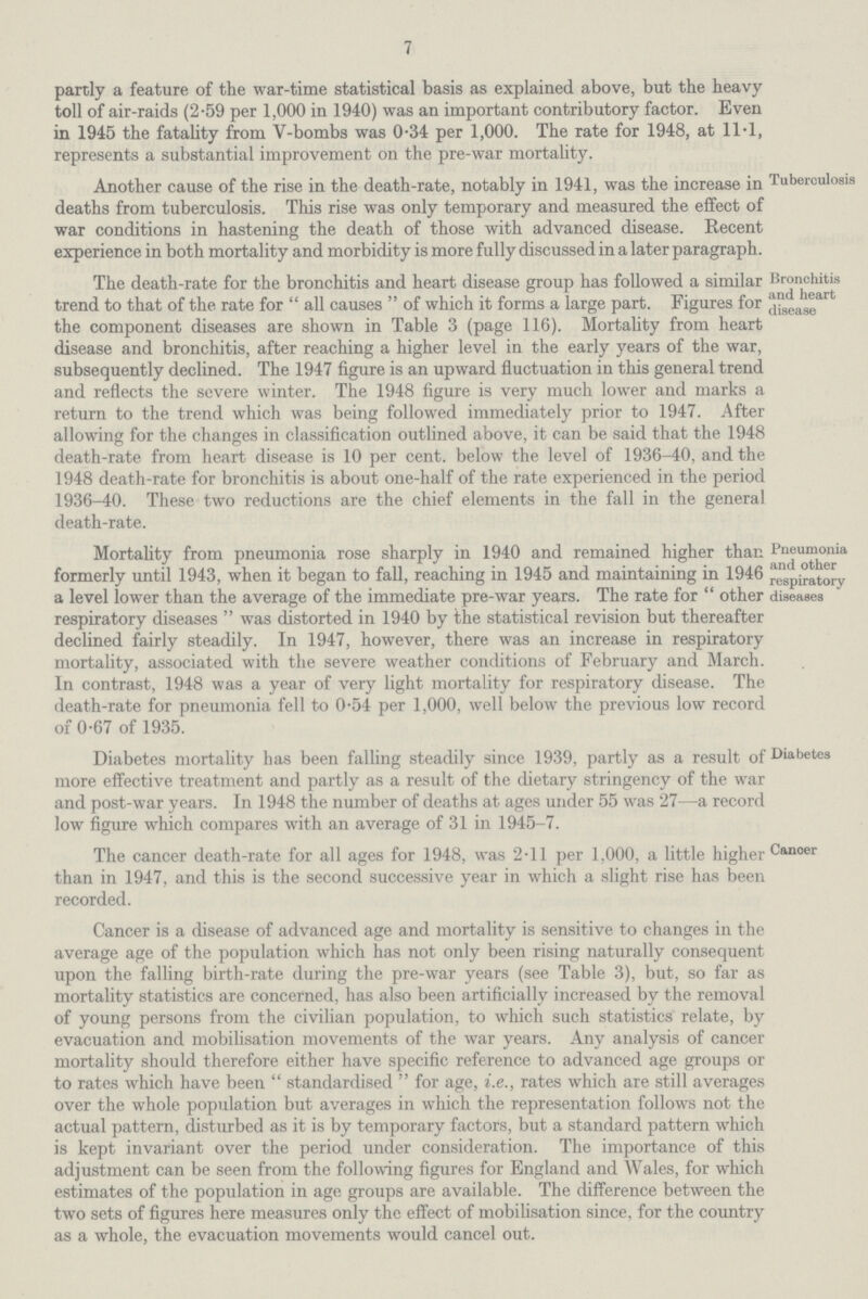 7 partly a feature of the war-time statistical basis as explained above, but the heavy toll of air-raids (2.59 per 1,000 in 1940) was an important contributory factor. Even in 1945 the fatality from V-bombs was 0.34 per 1,000. The rate for 1948, at 11.1, represents a substantial improvement on the pre-war mortality. Another cause of the rise in the death-rate, notably in 1941, was the increase in deaths from tuberculosis. This rise was only temporary and measured the effect of war conditions in hastening the death of those with advanced disease. Recent experience in both mortality and morbidity is more fully discussed in a later paragraph. Tuberculosis The death-rate for the bronchitis and heart disease group has followed a similar trend to that of the rate for  all causes  of which it forms a large part. Figures for the component diseases are shown in Table 3 (page 116). Mortality from heart disease and bronchitis, after reaching a higher level in the early years of the war, subsequently declined. The 1947 figure is an upward fluctuation in this general trend and reflects the severe winter. The 1948 figure is very much lower and marks a return to the trend which was being followed immediately prior to 1947. After allowing for the changes in classification outlined above, it can be said that the 1948 death-rate from heart disease is 10 per cent. below the level of 1936-40, and the 1948 death-rate for bronchitis is about one-half of the rate experienced in the period 1936-40. These two reductions are the chief elements in the fall in the general death-rate. Bronchitis and heart disease Mortality from pneumonia rose sharply in 1940 and remained higher than formerly until 1943, when it began to fall, reaching in 1945 and maintaining in 1946 a level lower than the average of the immediate pre-war years. The rate for other respiratory diseases was distorted in 1940 by the statistical revision but thereafter declined fairly steadily. In 1947, however, there was an increase in respiratory mortality, associated with the severe weather conditions of February and March. In contrast, 1948 was a year of very light mortality for respiratory disease. The death-rate for pneumonia fell to 0.54 per 1,000, well below the previous low record of 0.67 of 1935. Pneumonia and other respiratory diseases Diabetes mortality has been falling steadily since 1939, partly as a result of more effective treatment and partly as a result of the dietary stringency of the was and post-war years. In 1948 the number of deaths at ages under 55 was 27—a record low figure which compares with an average of 31 in 1945-7. Diabetes The cancer death-rate for all ages for 1948, was 2.11 per 1,000, a little higher than in 1947, and this is the second successive year in which a slight rise has been recorded. Cancer is a disease of advanced age and mortality is sensitive to changes in the average age of the population which has not only been rising naturally consequent upon the falling birth-rate during the pre-war years (see Table 3), but, so far as mortality statistics are concerned, has also been artificially increased by the removal of young persons from the civilian population, to which such statistics relate, by evacuation and mobilisation movements of the war years. Any analysis of cancer mortality should therefore either have specific reference to advanced age groups or to rates which have been standardised for age, i.e., rates which are still averages over the whole population but averages in which the representation follows not the actual pattern, disturbed as it is by temporary factors, but a standard pattern which is kept invariant over the period under consideration. The importance of this adjustment can be seen from the following figures for England and Wales, for which estimates of the population in age groups are available. The difference between the two sets of figures here measures only the effect of mobilisation since, for the country as a whole, the evacuation movements would cancel out. Canoer