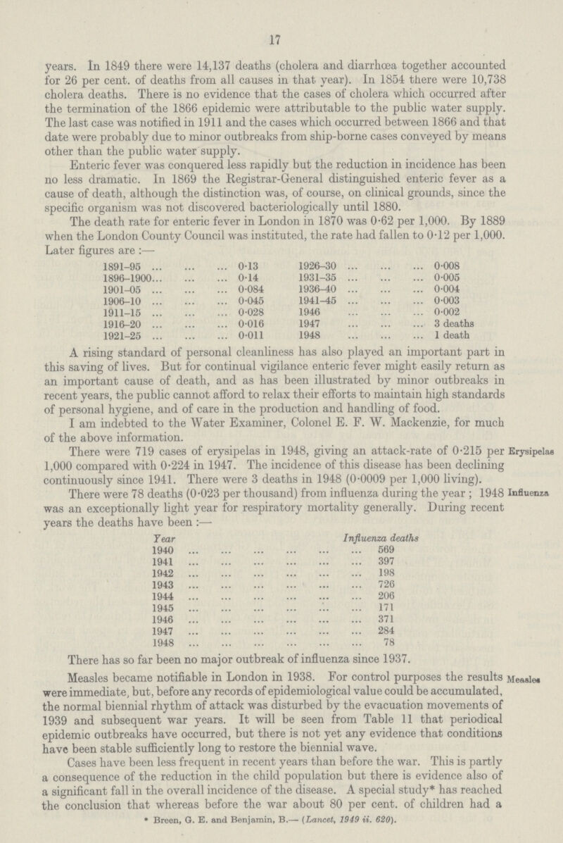 17 years. In 1849 there were 14,137 deaths (cholera and diarrhoea together accounted for 26 per cent. of deaths from all causes in that year). In 1854 there were 10,738 cholera deaths. There is no evidence that the cases of cholera which occurred after the termination of the 1866 epidemic were attributable to the public water supply. The last case was notified in 1911 and the cases which occurred between 1866 and that date were probably due to minor outbreaks from ship-borne cases conveyed by means other than the public water supply. Enteric fever was conquered less rapidly but the reduction in incidence has been no less dramatic. In 1869 the Registrar-General distinguished enteric fever as a cause of death, although the distinction was, of course, on clinical grounds, since the specific organism was not discovered bacteriologically until 1880. The death rate for enteric fever in London in 1870 was 0.62 per 1,000. By 1889 when the London County Council was instituted, the rate had fallen to 0.12 per 1,000. Later figures are:— 1891-95 0.13 1926-30 0.008 1896-1900 0.14 1931-35 0.005 1901-05 0.084 1936.40 0.004 1906-10 0.045 1941-45 0.003 1911-15 0.028 1946 0.002 1916-20 0.016 1947 3 deaths 1921-25 0.011 1948 1 death A rising standard of personal cleanliness has also played an important part in this saving of lives. But for continual vigilance enteric fever might easily return as an important cause of death, and as has been illustrated by minor outbreaks in recent years, the public cannot afford to relax their efforts to maintain high standards of personal hygiene, and of care in the production and handling of food. I am indebted to the Water Examiner, Colonel E. F. W. Mackenzie, for much of the above information. There were 719 cases of erysipelas in 1948, giving an attack-rate of 0.215 per 1,000 compared with 0.224 in 1947. The incidence of this disease has been declining continuously since 1941. There were 3 deaths in 1948 (0.0009 per 1,000 living). Erysipelas There were 78 deaths (0.023 per thousand) from influenza during the year ; 1948 was an exceptionally light year for respiratory mortality generally. During recent years the deaths have been:— Year Influenza deaths 1940 569 1941 397 1942 198 1943 726 1944 206 1945 171 1946 371 1947 284 194.8 78 Influenza There has so far been no major outbreak of influenza since 1937. Measles became notifiable in London in 1938. For control purposes the results were immediate, but, before any records of epidemiological value could be accumulated, the normal biennial rhythm of attack was disturbed by the evacuation movements of 1939 and subsequent war years. It will be seen from Table 11 that periodical epidemic outbreaks have occurred, but there is not yet any evidence that conditions have been stable sufficiently long to restore the biennial wave. Cases have been less frequent in recent years than before the war. This is partly a consequence of the reduction in the child population but there is evidence also of a significant fall in the overall incidence of the disease. A special study* has reached the conclusion that whereas before the war about 80 per cent, of children had a * Breen, G. E. and Benjamin, B.—• (Lancet, 1949 ii. 620). Measles