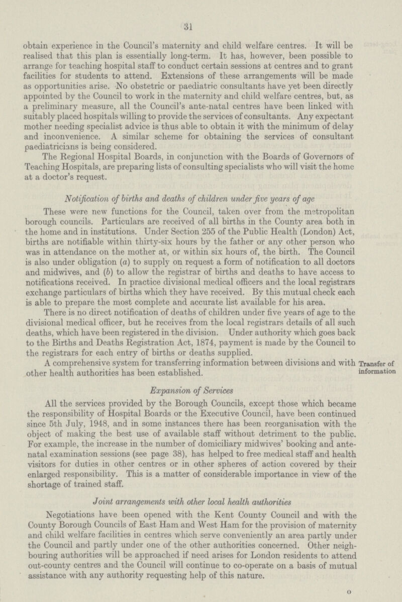 31 obtain experience in the Council's maternity and child welfare centres. It will be realised that this plan is essentially long-term. It has, however, been possible to arrange for teaching hospital staff to conduct certain sessions at centres and to grant facilities for students to attend. Extensions of these arrangements will be made as opportunities arise. No obstetric or paediatric consultants have yet been directly appointed by the Council to work in the maternity and child welfare centres, but, as a preliminary measure, all the Council's ante-natal centres have been linked with suitably placed hospitals willing to provide the services of consultants. Any expectant mother needing specialist advice is thus able to obtain it with the minimum of delay and inconvenience. A similar scheme for obtaining the services of consultant paediatricians is being considered. The Regional Hospital Boards, in conjunction with the Boards of Governors of Teaching Hospitals, are preparing lists of consulting specialists who will visit the home at a doctor's request. Notification of births and deaths of children under five years of age These were new functions for the Council, taken over from the metropolitan borough councils. Particulars are received of all births in the County area both in the home and in institutions. Under Section 255 of the Public Health (London) Act, births are notifiable within thirty-six hours by the father or any other person who was in attendance on the mother at, or within six hours of, the birth. The Council is also under obligation (a) to supply on request a form of notification to all doctors and midwives, and (6) to allow the registrar of births and deaths to have access to notifications received. In practice divisional medical officers and the local registrars exchange particulars of births which they have received. By this mutual check each is able to prepare the most complete and accurate list available for his area. There is no direct notification of deaths of children under five years of age to the divisional medical officer, but he receives from the local registrars details of all such deaths, which have been registered in the division. Under authority which goes back to the Births and Deaths Registration Act, 1874, payment is made by the Council to the registrars for each entry of births or deaths supplied. A comprehensive system for transferring information between divisions and with other health authorities has been established. Transfer of information Expansion of Services All the services provided by the Borough Councils, except those which became the responsibility of Hospital Boards or the Executive Council, have been continued since 5th July, 1948, and in some instances there has been reorganisation with the object of making the best use of available staff without detriment to the public. For example, the increase in the number of domiciliary midwives' booking and ante natal examination sessions (see page 38), has helped to free medical staff and health visitors for duties in other centres or in other spheres of action covered by their enlarged responsibility. This is a matter of considerable importance in view of the shortage of trained staff. Joint arrangements with other local health authorities Negotiations have been opened with the Kent County Council and with the County Borough Councils of East Ham and West Ham for the provision of maternity and child welfare facilities in centres which serve conveniently an area partly under the Council and partly under one of the other authorities concerned. Other neigh bouring authorities will be approached if need arises for London residents to attend out-county centres and the Council will continue to co-operate on a basis of mutual assistance with any authority requesting help of this nature. O