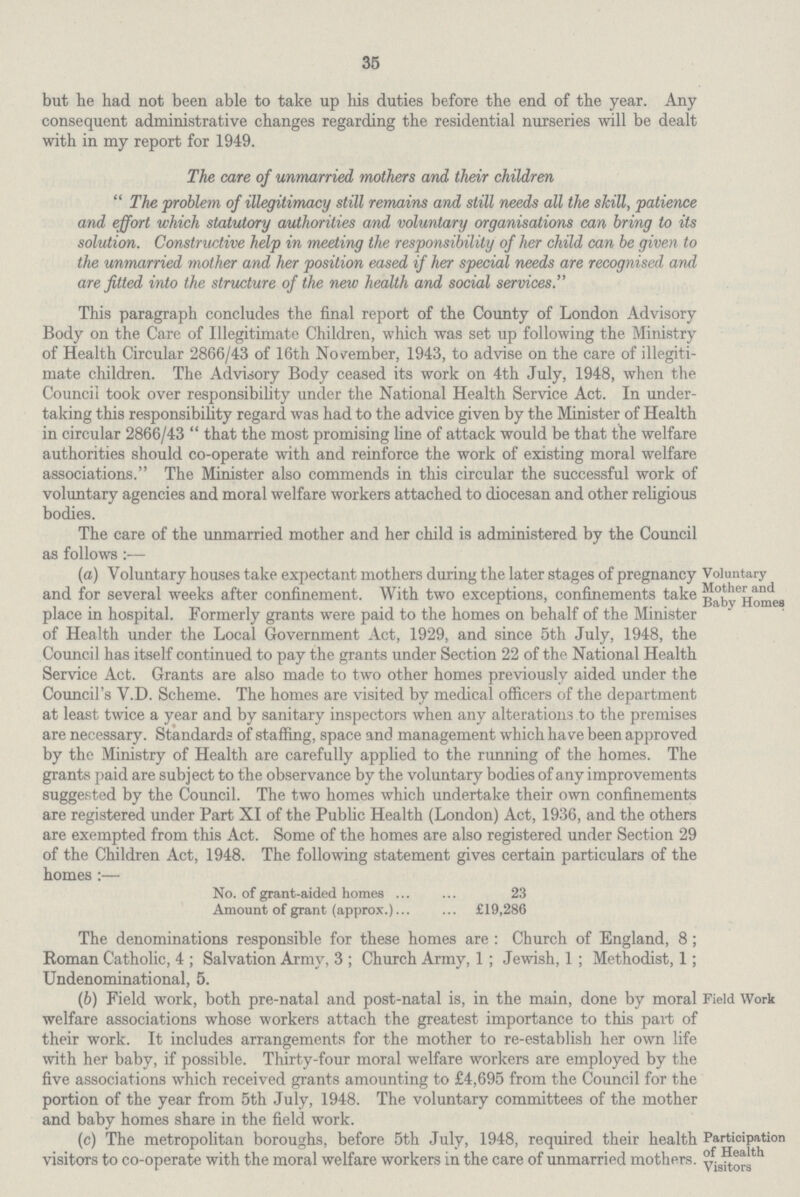 35 but he had not been able to take up his duties before the end of the year. Any consequent administrative changes regarding the residential nurseries will be dealt with in my report for 1949. The care of unmarried mothers and their children The problem of illegitimacy still remains and still needs all the skill, patience and effort which statutory authorities and voluntary organisations can bring to its solution. Constructive help in meeting the responsibility of her child can be given to the unmarried mother and her position eased if her special needs are recognised and are fitted into the structure of the new health and social services. This paragraph concludes the final report of the County of London Advisory Body on the Care of Illegitimate Children, which was set up following the Ministry of Health Circular 2866/43 of 16th November, 1943, to advise on the care of illegiti mate children. The Advisory Body ceased its work on 4th July, 1948, when the Council took over responsibility under the National Health Service Act. In under taking this responsibility regard was had to the advice given by the Minister of Health in circular 2866/43 that the most promising line of attack would be that the welfare authorities should co-operate with and reinforce the work of existing moral welfare associations. The Minister also commends in this circular the successful work of voluntary agencies and moral welfare workers attached to diocesan and other religious bodies. The care of the unmarried mother and her child is administered by the Council as follows:— (a) Voluntary houses take expectant mothers during the later stages of pregnancy and for several weeks after confinement. With two exceptions, confinements take place in hospital. Formerly grants were paid to the homes on behalf of the Minister of Health under the Local Government Act, 1929, and since 5th July, 1948, the Council has itself continued to pay the grants under Section 22 of the National Health Service Act. Grants are also made to two other homes previously aided under the Council's V.D. Scheme. The homes are visited by medical officers of the department at least twice a year and by sanitary inspectors when any alterations to the premises are necessary. Standards of staffing, space and management which have been approved by the Ministry of Health are carefully applied to the running of the homes. The grants paid are subject to the observance by the voluntary bodies of any improvements suggested by the Council. The two homes which undertake their own confinements are registered under Part XI of the Public Health (London) Act, 1936, and the others are exempted from this Act. Some of the homes are also registered under Section 29 of the Children Act, 1948. The following statement gives certain particulars of the homes:— No. of grant-aided homes 23 Amount of grant (approx.) £19,286 The denominations responsible for these homes are: Church of England, 8; Roman Catholic, 4; Salvation Army, 3; Church Army, 1; Jewish, 1; Methodist, 1; Undenominational. 5. Voluntary Mother and Baby Homes (6) Field work, both pre-natal and post-natal is, in the main, done by moral welfare associations whose workers attach the greatest importance to this part of their work. It includes arrangements for the mother to re-establish her own life with her baby, if possible. Thirty-four moral welfare workers are employed by the five associations which received grants amounting to £4,695 from the Council for the portion of the year from 5th July, 1948. The voluntary committees of the mother and baby homes share in the field work. Field Work (c) The metropolitan boroughs, before 5th July, 1948, required their health visitors to co-operate with the moral welfare workers in the care of unmarried mothers. Participation of Health Visitors