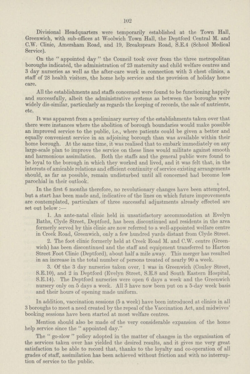 102 Divisional Headquarters were temporarily established at the Town Hall, Greenwich, with sub-offices at Woolwich Town Hall, the Deptford Central M. and C.W. Clinic, Amersham Road, and 19, Breakspears Road, S.E.4 (School Medical Service). On the  appointed day  the Council took over from the three metropolitan boroughs indicated, the administration of 23 maternity and child welfare centres and 3 day nurseries as well as the after-care work in connection with 3 chest clinics, a staff of 28 health visitors, the home help service and the provision of holiday home care. All the establishments and staffs concerned were found to be functioning happily and successfully, albeit the administrative systems as between the boroughs were widely dis-similar, particularly as regards the keeping of records, the sale of nutrients, etc. It was apparent from a preliminary survey of the establishments taken over that there were instances where the abolition of borough boundaries would make possible an improved service to the public, i.e., where patients could be given a better and equally convenient service in an adjoining borough than was available within their home borough. At the same time, it was realised that to embark immediately on any large-scale plan to improve the service on these lines would militate against smooth and harmonious assimilation. Both the staffs and the general public were found to be loyal to the borough in which they worked and lived, and it was felt that, in the interests of amicable relations and efficient continuity of service existing arrangements should, as far as possible, remain undisturbed until all concerned had become less parochial in their outlook. In the first 6 months therefore, no revolutionary changes have been attempted, but a start has been made and, indicative of the lines on which future improvements are contemplated, particulars of three successful adjustments already effected are set out below :— 1. An ante-natal clinic held in unsatisfactory accommodation at Evelyn Baths, Clyde Street, Deptford, has been discontinued and residents in the area formerly served by this clinic are now referred to a well-appointed welfare centre in Creek Road, Greenwich, only a few hundred yards distant from Clyde Street. 2. The foot clinic formerly held at Creek Road M. and C.W. centre (Green wich) has been discontinued and the staff and equipment transferred to Harton Street Foot Clinic (Deptford), about half a mile away. This merger has resulted in an increase in the total number of persons treated of nearly 90 a week. 3. Of the 3 day nurseries taken over, 1 was in Greenwich (Conley Street, S.E.10), and 2 in Deptford (Evelyn Street, S.E.8 and South Eastern Hospital, S.E.14). The Deptford nurseries were open 6 days a week and the Greenwich nursery only on 5 days a week. All 3 have now been put on a 5-day week basis and their hours of opening made uniform. In addition, vaccination sessions (5 a week) have been introduced at clinics in all 3 boroughs to meet a need created by the repeal of the Vaccination Act, and midwives' booking sessions have been started at most welfare centres. Mention should also be made of the very considerable expansion of the home help service since the  appointed day. The  go-slow  policy adopted in the matter of changes in the organisation of the services taken over has yielded the desired results, and it gives me very great satisfaction to be able to record that, thanks to the loyalty and co-operation of all grades of staff, assimilation has been achieved without friction and with no interrup tion of service to the public.