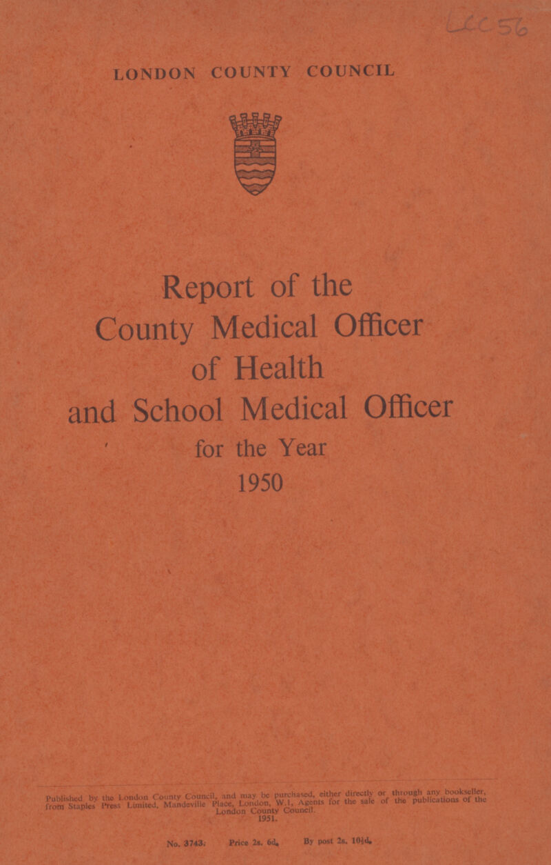 LCC 56 LONDON COUNTY COUNCIL Report of the County Medical Officer of Health and School Medical Officer for the Year 1950 Published by the London County Council, and may be purchased, either directly or through any bookseller, from Staples Press Limited, Mandeville Place, London, W.l, Agents for the sale of the publications of the London County Council. 1951. No. 3743. Price 2s. 6d By post 2s. 10½d,